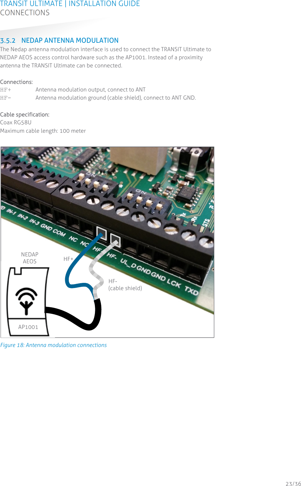 TRANSIT ULTIMATE | INSTALLATION GUIDE CONNECTIONS  23/36 3.5.2 NEDAP ANTENNA MODULATION The Nedap antenna modulation interface is used to connect the TRANSIT Ultimate to NEDAP AEOS access control hardware such as the AP1001. Instead of a proximity antenna the TRANSIT Ultimate can be connected.  Connections: HF+  Antenna modulation output, connect to ANT HF-  Antenna modulation ground (cable shield), connect to ANT GND.  Cable specification: Coax RG58U Maximum cable length: 100 meter   Figure 18: Antenna modulation connections    HF+ HF- (cable shield) NEDAP AEOS  AP1001 