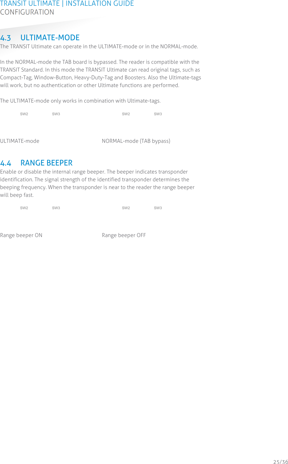 TRANSIT ULTIMATE | INSTALLATION GUIDE CONFIGURATION  25/36 4.3 ULTIMATE-MODE The TRANSIT Ultimate can operate in the ULTIMATE-mode or in the NORMAL-mode.  In the NORMAL-mode the TAB board is bypassed. The reader is compatible with the TRANSIT Standard. In this mode the TRANSIT Ultimate can read original tags, such as Compact-Tag, Window-Button, Heavy-Duty-Tag and Boosters. Also the Ultimate-tags will work, but no authentication or other Ultimate functions are performed.  The ULTIMATE-mode only works in combination with Ultimate-tags.   ON 1 2 3 4 SW2 ON 1 2 3 4 SW3  ULTIMATE-mode  ON 1 2 3 4 SW2ON 1 2 3 4 SW3 NORMAL-mode (TAB bypass)   4.4 RANGE BEEPER Enable or disable the internal range beeper. The beeper indicates transponder identification. The signal strength of the identified transponder determines the beeping frequency. When the transponder is near to the reader the range beeper will beep fast.   ON 1 2 3 4 SW2 ON 1 2 3 4 SW3  Range beeper ON  ON 1 2 3 4 SW2ON 1 2 3 4 SW3 Range beeper OFF     