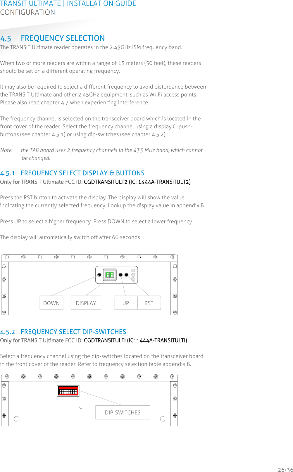 TRANSIT ULTIMATE | INSTALLATION GUIDE CONFIGURATION  26/36 4.5 FREQUENCY SELECTION The TRANSIT Ultimate reader operates in the 2.45GHz ISM frequency band.  When two or more readers are within a range of 15 meters (50 feet), these readers should be set on a different operating frequency.  It may also be required to select a different frequency to avoid disturbance between the TRANSIT Ultimate and other 2.45GHz equipment, such as Wi-Fi access points. Please also read chapter 4.7 when experiencing interference.  The frequency channel is selected on the transceiver board which is located in the front cover of the reader. Select the frequency channel using a display &amp; push-buttons (see chapter 4.5.1) or using dip-switches (see chapter 4.5.2).  Note:  the TAB board uses 2 frequency channels in the 433 MHz band, which cannot be changed.  4.5.1 FREQUENCY SELECT DISPLAY &amp; BUTTONS Only for TRANSIT Ultimate FCC ID: CGDTRANSITULT2 (IC: 1444A-TRANSITULT2)  Press the RST button to activate the display. The display will show the value indicating the currently selected frequency. Lookup the display value in appendix B.  Press UP to select a higher frequency. Press DOWN to select a lower frequency.  The display will automatically switch off after 60 seconds    4.5.2 FREQUENCY SELECT DIP-SWITCHES Only for TRANSIT Ultimate FCC ID: CGDTRANSITULTI (IC: 1444A-TRANSITULTI)  Select a frequency channel using the dip-switches located on the transceiver board in the front cover of the reader. Refer to frequency selection table appendix B.    DOWN  UP  RST DISPLAY 12345678DIP-SWITCHES 