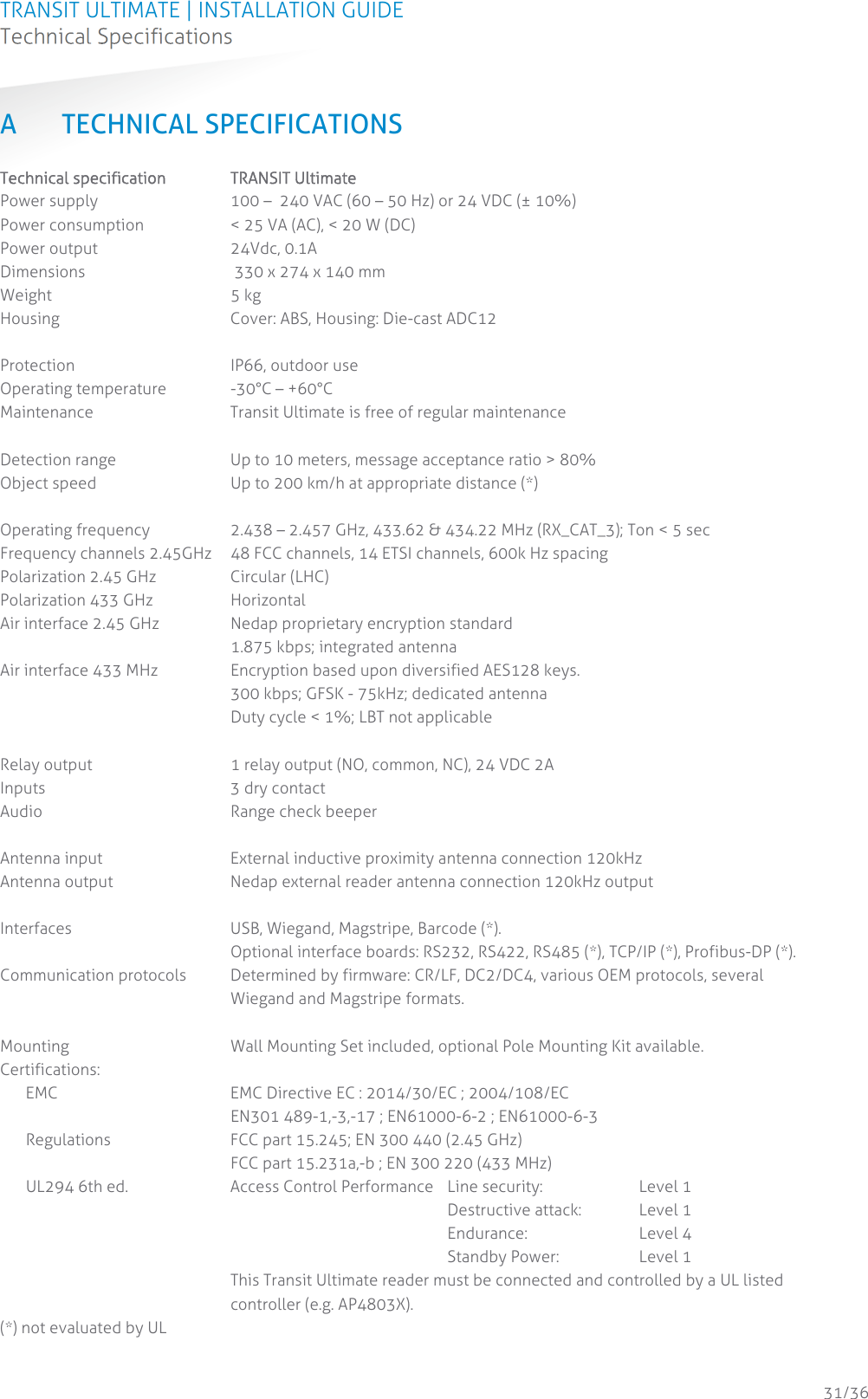 TRANSIT ULTIMATE | INSTALLATION GUIDE Technical Specifications  31/36 A TECHNICAL SPECIFICATIONS Technical specification  TRANSIT Ultimate Power supply  100 –  240 VAC (60 – 50 Hz) or 24 VDC (± 10%) Power consumption  &lt; 25 VA (AC), &lt; 20 W (DC) Power output  24Vdc, 0.1A Dimensions   330 x 274 x 140 mm Weight 5 kg Housing  Cover: ABS, Housing: Die-cast ADC12  Protection IP66, outdoor use Operating temperature  -30°C – +60°C Maintenance  Transit Ultimate is free of regular maintenance  Detection range  Up to 10 meters, message acceptance ratio &gt; 80% Object speed  Up to 200 km/h at appropriate distance (*)  Operating frequency  2.438 – 2.457 GHz, 433.62 &amp; 434.22 MHz (RX_CAT_3); Ton &lt; 5 sec Frequency channels 2.45GHz  48 FCC channels, 14 ETSI channels, 600k Hz spacing Polarization 2.45 GHz  Circular (LHC) Polarization 433 GHz  Horizontal Air interface 2.45 GHz  Nedap proprietary encryption standard 1.875 kbps; integrated antenna Air interface 433 MHz  Encryption based upon diversified AES128 keys. 300 kbps; GFSK - 75kHz; dedicated antenna Duty cycle &lt; 1%; LBT not applicable  Relay output  1 relay output (NO, common, NC), 24 VDC 2A Inputs  3 dry contact Audio Range check beeper  Antenna input  External inductive proximity antenna connection 120kHz Antenna output  Nedap external reader antenna connection 120kHz output  Interfaces  USB, Wiegand, Magstripe, Barcode (*).  Optional interface boards: RS232, RS422, RS485 (*), TCP/IP (*), Profibus-DP (*). Communication protocols  Determined by firmware: CR/LF, DC2/DC4, various OEM protocols, several Wiegand and Magstripe formats.  Mounting  Wall Mounting Set included, optional Pole Mounting Kit available. Certifications:   EMC  EMC Directive EC : 2014/30/EC ; 2004/108/EC EN301 489-1,-3,-17 ; EN61000-6-2 ; EN61000-6-3   Regulations  FCC part 15.245; EN 300 440 (2.45 GHz) FCC part 15.231a,-b ; EN 300 220 (433 MHz)   UL294 6th ed.  Access Control Performance  Line security:    Level 1        Destructive attack: Level 1        Endurance:  Level 4        Standby Power:  Level 1     This Transit Ultimate reader must be connected and controlled by a UL listed controller (e.g. AP4803X). (*) not evaluated by UL   