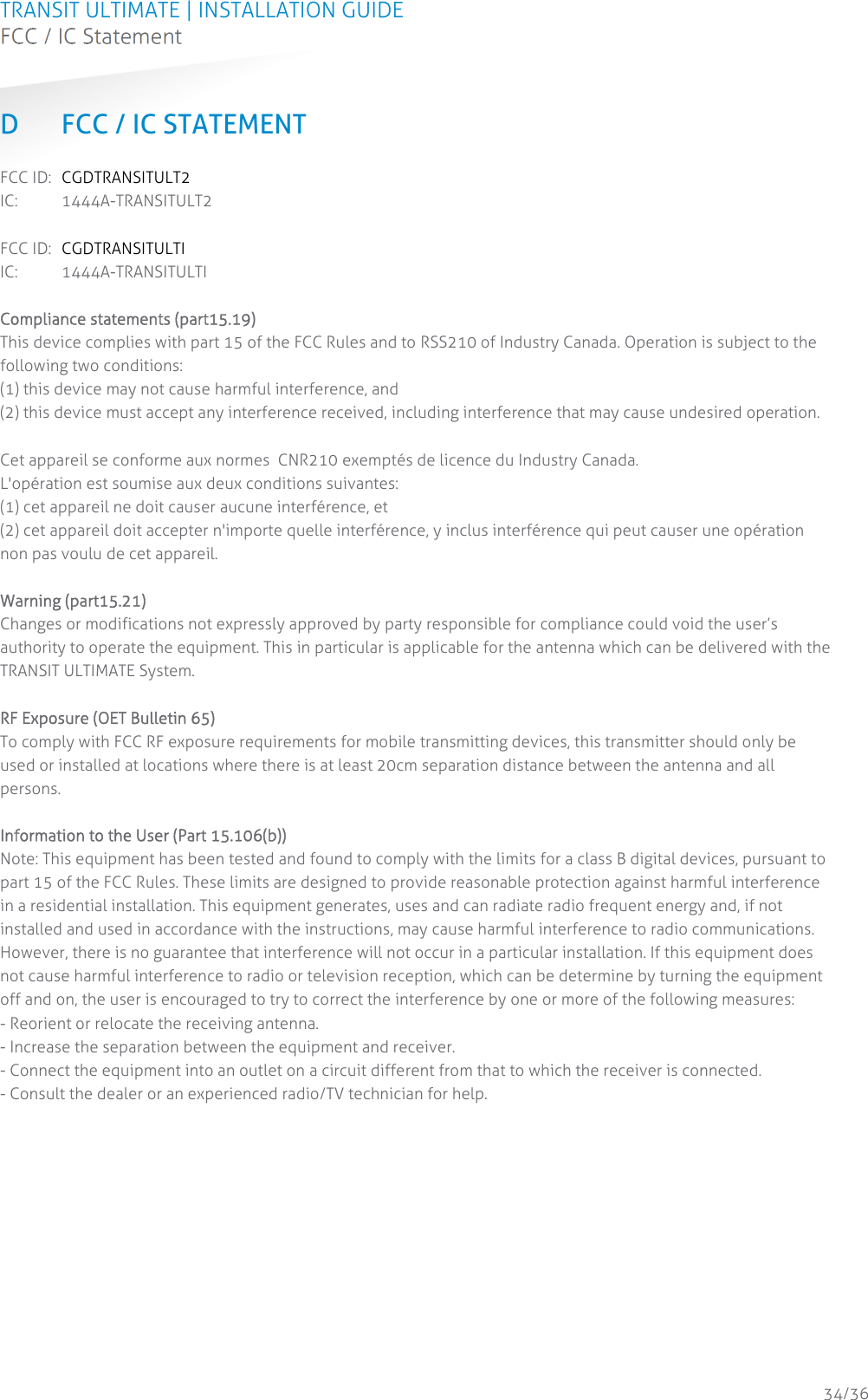 TRANSIT ULTIMATE | INSTALLATION GUIDE FCC / IC Statement  34/36 D FCC / IC STATEMENT FCC ID:  CGDTRANSITULT2 IC: 1444A-TRANSITULT2  FCC ID:  CGDTRANSITULTI IC: 1444A-TRANSITULTI  Compliance statements (part15.19) This device complies with part 15 of the FCC Rules and to RSS210 of Industry Canada. Operation is subject to the following two conditions: (1) this device may not cause harmful interference, and  (2) this device must accept any interference received, including interference that may cause undesired operation.   Cet appareil se conforme aux normes  CNR210 exemptés de licence du Industry Canada.  L&apos;opération est soumise aux deux conditions suivantes:  (1) cet appareil ne doit causer aucune interférence, et  (2) cet appareil doit accepter n&apos;importe quelle interférence, y inclus interférence qui peut causer une opération non pas voulu de cet appareil.   Warning (part15.21) Changes or modifications not expressly approved by party responsible for compliance could void the user’s authority to operate the equipment. This in particular is applicable for the antenna which can be delivered with the TRANSIT ULTIMATE System.   RF Exposure (OET Bulletin 65) To comply with FCC RF exposure requirements for mobile transmitting devices, this transmitter should only be used or installed at locations where there is at least 20cm separation distance between the antenna and all persons.   Information to the User (Part 15.106(b)) Note: This equipment has been tested and found to comply with the limits for a class B digital devices, pursuant to part 15 of the FCC Rules. These limits are designed to provide reasonable protection against harmful interference in a residential installation. This equipment generates, uses and can radiate radio frequent energy and, if not installed and used in accordance with the instructions, may cause harmful interference to radio communications. However, there is no guarantee that interference will not occur in a particular installation. If this equipment does not cause harmful interference to radio or television reception, which can be determine by turning the equipment off and on, the user is encouraged to try to correct the interference by one or more of the following measures:  - Reorient or relocate the receiving antenna.  - Increase the separation between the equipment and receiver.  - Connect the equipment into an outlet on a circuit different from that to which the receiver is connected.  - Consult the dealer or an experienced radio/TV technician for help.    