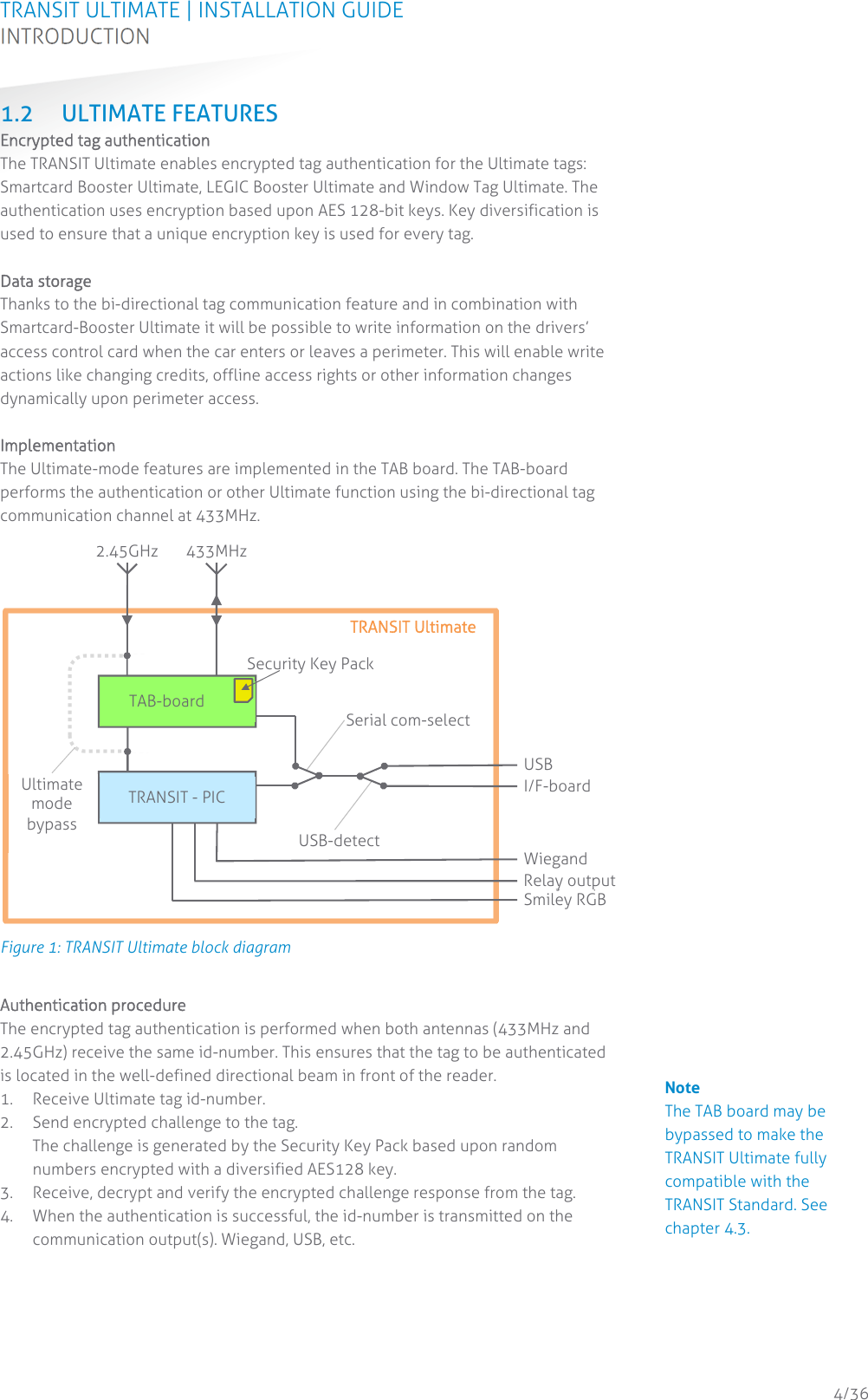 TRANSIT ULTIMATE | INSTALLATION GUIDE INTRODUCTION  4/36 1.2 ULTIMATE FEATURES Encrypted tag authentication The TRANSIT Ultimate enables encrypted tag authentication for the Ultimate tags: Smartcard Booster Ultimate, LEGIC Booster Ultimate and Window Tag Ultimate. The authentication uses encryption based upon AES 128-bit keys. Key diversification is used to ensure that a unique encryption key is used for every tag.  Data storage Thanks to the bi-directional tag communication feature and in combination with Smartcard-Booster Ultimate it will be possible to write information on the drivers’ access control card when the car enters or leaves a perimeter. This will enable write actions like changing credits, offline access rights or other information changes dynamically upon perimeter access.  Implementation The Ultimate-mode features are implemented in the TAB board. The TAB-board performs the authentication or other Ultimate function using the bi-directional tag communication channel at 433MHz.  Figure 1: TRANSIT Ultimate block diagram  Authentication procedure The encrypted tag authentication is performed when both antennas (433MHz and 2.45GHz) receive the same id-number. This ensures that the tag to be authenticated is located in the well-defined directional beam in front of the reader. 1. Receive Ultimate tag id-number. 2. Send encrypted challenge to the tag. The challenge is generated by the Security Key Pack based upon random numbers encrypted with a diversified AES128 key. 3. Receive, decrypt and verify the encrypted challenge response from the tag. 4. When the authentication is successful, the id-number is transmitted on the communication output(s). Wiegand, USB, etc.    TRANSIT - PIC 2.45GHz  433MHz Ultimate mode bypass Serial com-selectUSB-detectUSB I/F-boardWiegandRelay outputSmiley RGB TAB-board Security Key Pack TRANSIT Ultimate                                         Note The TAB board may be bypassed to make the TRANSIT Ultimate fully compatible with the TRANSIT Standard. See chapter 4.3. 