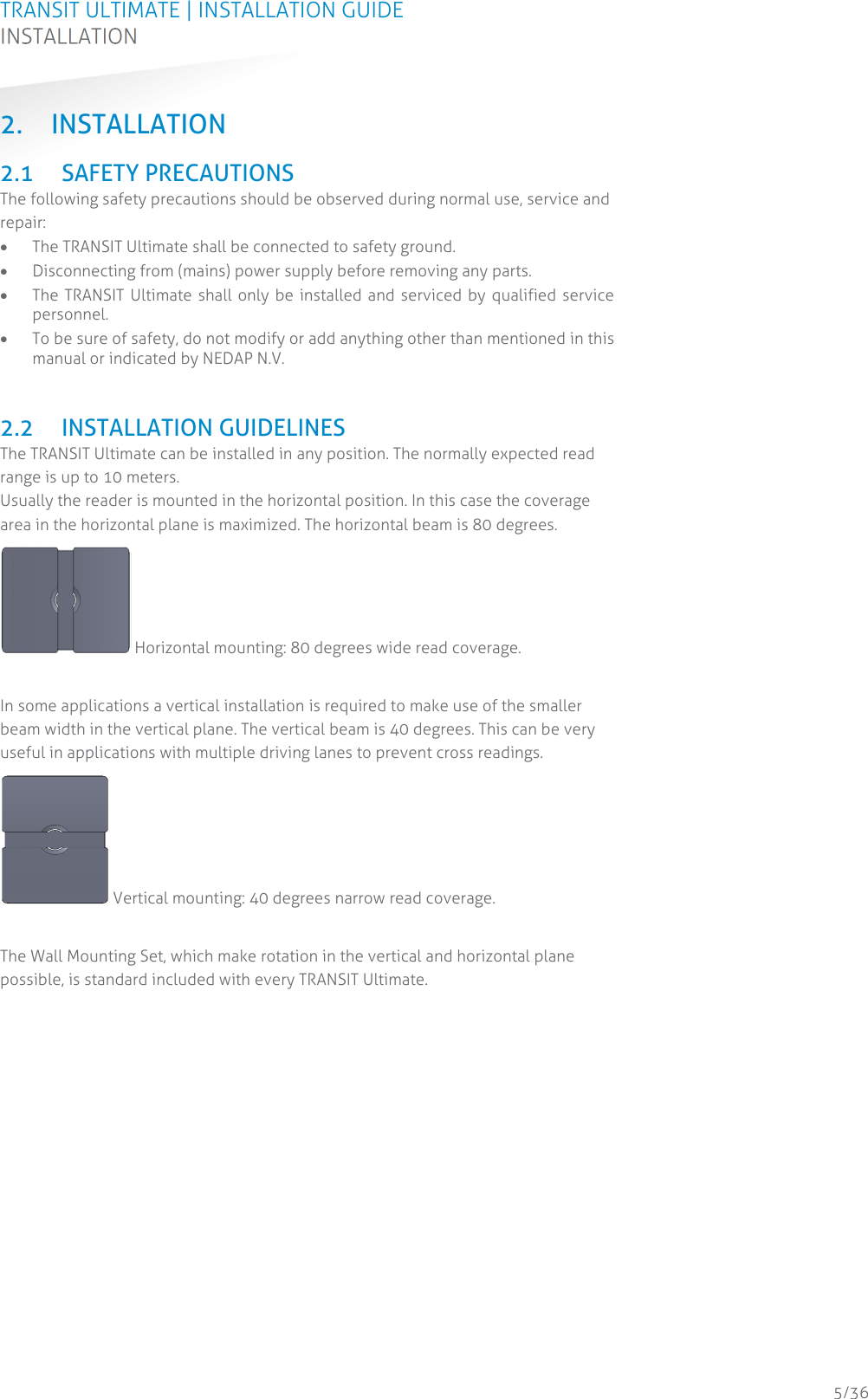 TRANSIT ULTIMATE | INSTALLATION GUIDE INSTALLATION  5/36 2. INSTALLATION 2.1 SAFETY PRECAUTIONS The following safety precautions should be observed during normal use, service and repair:  The TRANSIT Ultimate shall be connected to safety ground.  Disconnecting from (mains) power supply before removing any parts.  The TRANSIT Ultimate shall only be installed and serviced by qualified service personnel.  To be sure of safety, do not modify or add anything other than mentioned in this manual or indicated by NEDAP N.V.   2.2 INSTALLATION GUIDELINES The TRANSIT Ultimate can be installed in any position. The normally expected read range is up to 10 meters. Usually the reader is mounted in the horizontal position. In this case the coverage area in the horizontal plane is maximized. The horizontal beam is 80 degrees.  Horizontal mounting: 80 degrees wide read coverage.  In some applications a vertical installation is required to make use of the smaller beam width in the vertical plane. The vertical beam is 40 degrees. This can be very useful in applications with multiple driving lanes to prevent cross readings.  Vertical mounting: 40 degrees narrow read coverage.  The Wall Mounting Set, which make rotation in the vertical and horizontal plane possible, is standard included with every TRANSIT Ultimate.    