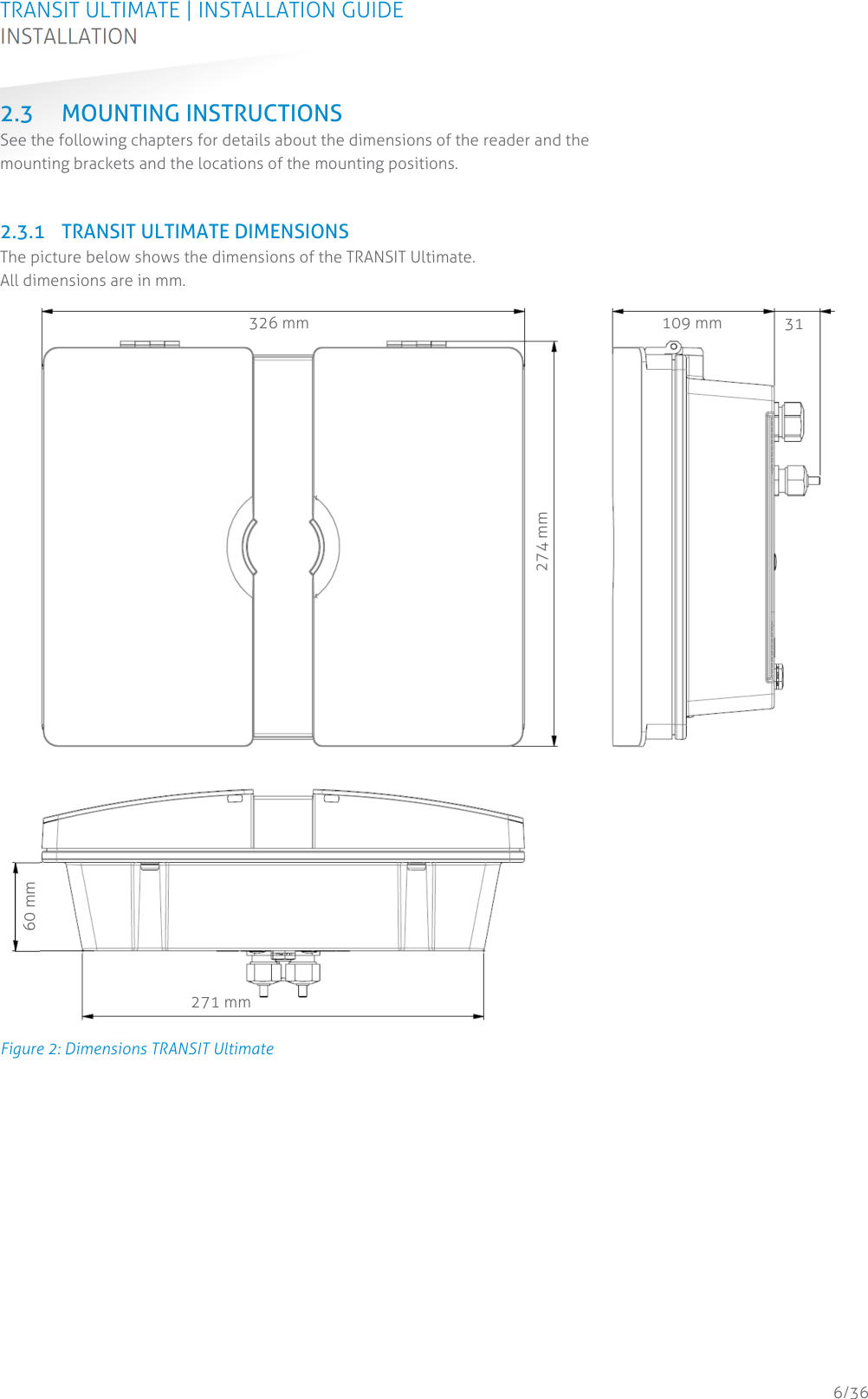 TRANSIT ULTIMATE | INSTALLATION GUIDE INSTALLATION  6/36 2.3 MOUNTING INSTRUCTIONS See the following chapters for details about the dimensions of the reader and the mounting brackets and the locations of the mounting positions.   2.3.1 TRANSIT ULTIMATE DIMENSIONS The picture below shows the dimensions of the TRANSIT Ultimate. All dimensions are in mm.  Figure 2: Dimensions TRANSIT Ultimate    326 mm  109 mm  31271 mm 60 mm 274 mm 