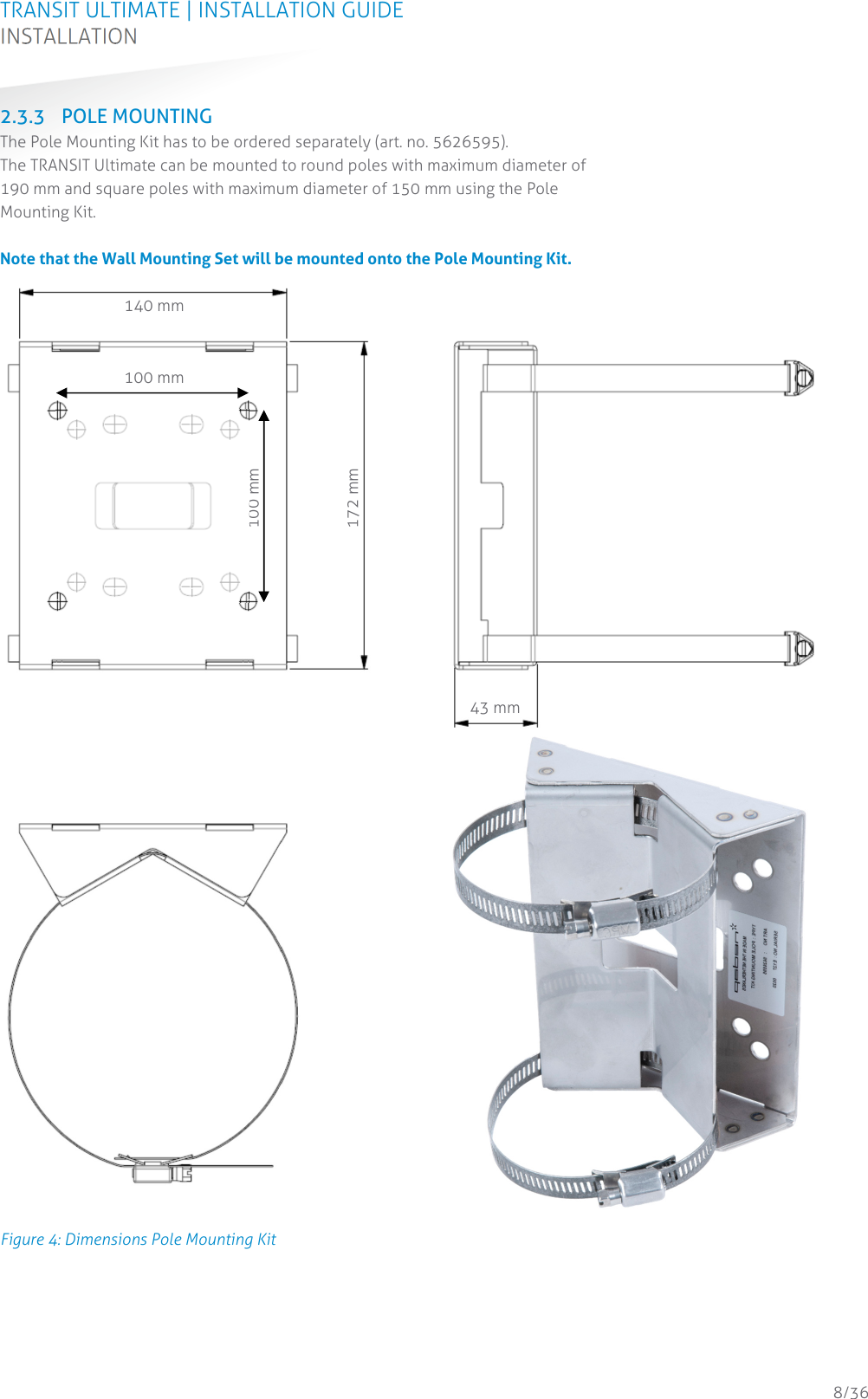 TRANSIT ULTIMATE | INSTALLATION GUIDE INSTALLATION  8/36 2.3.3 POLE MOUNTING The Pole Mounting Kit has to be ordered separately (art. no. 5626595).  The TRANSIT Ultimate can be mounted to round poles with maximum diameter of 190 mm and square poles with maximum diameter of 150 mm using the Pole Mounting Kit.   Note that the Wall Mounting Set will be mounted onto the Pole Mounting Kit.  Figure 4: Dimensions Pole Mounting Kit    140 mm 172 mm 43 mm100 mm 100 mm 