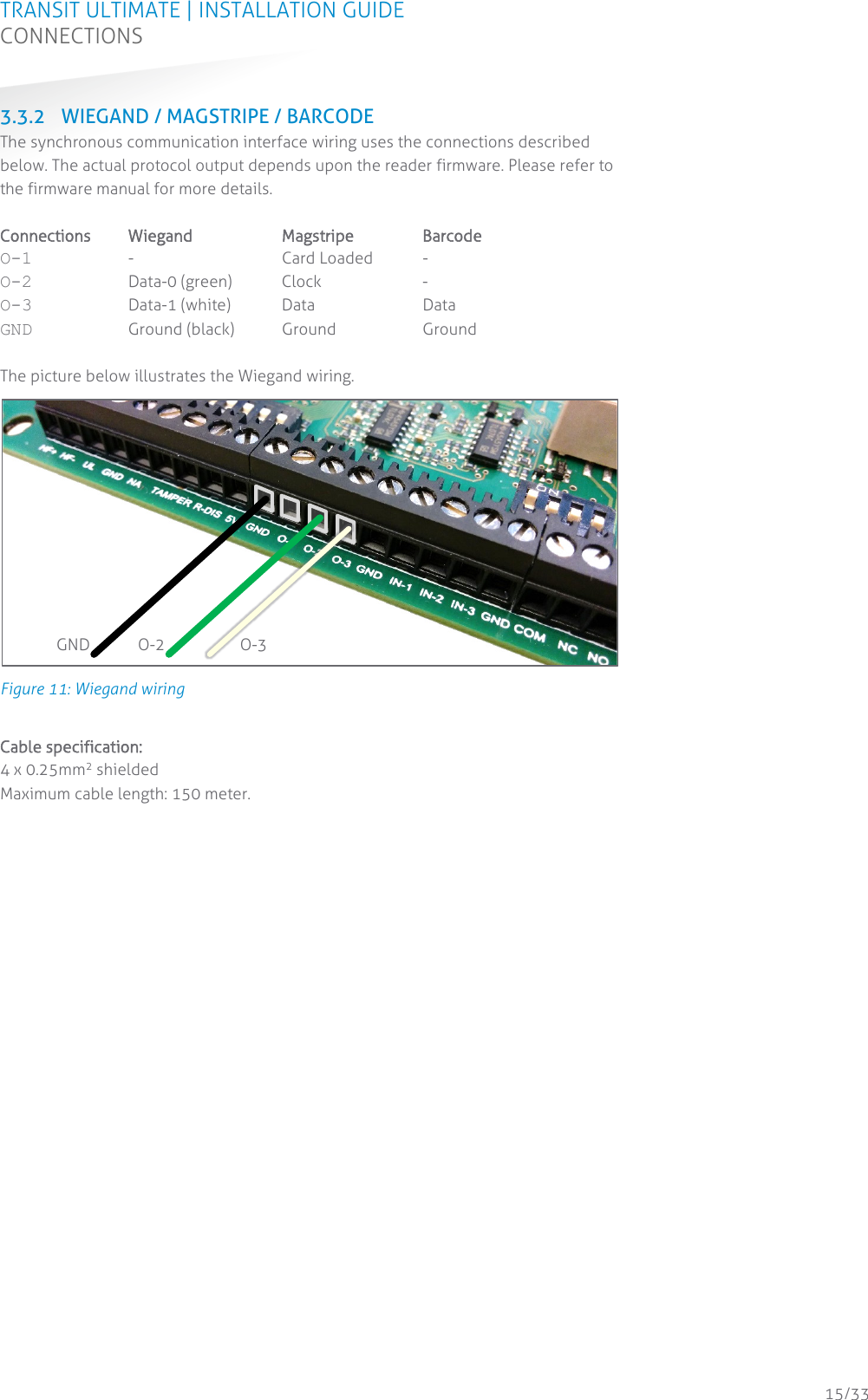 TRANSIT ULTIMATE | INSTALLATION GUIDE CONNECTIONS  15/33 3.3.2 WIEGAND / MAGSTRIPE / BARCODE The synchronous communication interface wiring uses the connections described below. The actual protocol output depends upon the reader firmware. Please refer to the firmware manual for more details.  Connections  Wiegand Magstripe Barcode O-1  -  Card Loaded  - O-2  Data-0 (green) Clock  - O-3  Data-1 (white) Data Data GND Ground (black) Ground Ground  The picture below illustrates the Wiegand wiring.  Figure 11: Wiegand wiring  Cable specification: 4 x 0.25mm2 shielded Maximum cable length: 150 meter.     GND O-2 O-3 