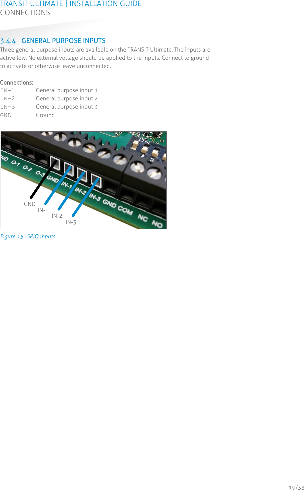 TRANSIT ULTIMATE | INSTALLATION GUIDE CONNECTIONS  19/33 3.4.4 GENERAL PURPOSE INPUTS Three general purpose inputs are available on the TRANSIT Ultimate. The inputs are active low. No external voltage should be applied to the inputs. Connect to ground to activate or otherwise leave unconnected.  Connections: IN-1 General purpose input 1 IN-2 General purpose input 2 IN-3 General purpose input 3 GND Ground   Figure 15: GPIO inputs    GND IN-1  IN-2 IN-3 