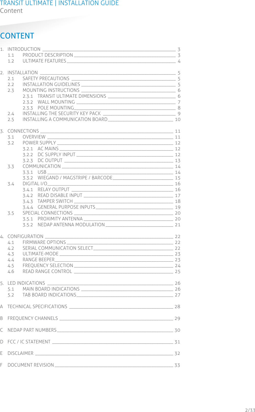 TRANSIT ULTIMATE | INSTALLATION GUIDE Content  2/33 CONTENT 1. INTRODUCTION _______________________________________________________  3 1.1 PRODUCT DESCRIPTION __________________________________________  3 1.2 ULTIMATE FEATURES _____________________________________________  4 2. INSTALLATION ________________________________________________________  5 2.1 SAFETY PRECAUTIONS ___________________________________________  5 2.2 INSTALLATION GUIDELINES _______________________________________  5 2.3 MOUNTING INSTRUCTIONS  _______________________________________  6 2.3.1 TRANSIT ULTIMATE DIMENSIONS ____________________________  6 2.3.2 WALL MOUNTING _________________________________________  7 2.3.3 POLE MOUNTING__________________________________________  8 2.4 INSTALLING THE SECURITY KEY PACK ______________________________  9 2.5 INSTALLING A COMMUNICATION BOARD ___________________________ 10 3. CONNECTIONS _______________________________________________________ 11 3.1 OVERVIEW ____________________________________________________ 11 3.2 POWER SUPPLY ________________________________________________ 12 3.2.1 AC MAINS _______________________________________________ 12 3.2.2 DC SUPPLY INPUT ________________________________________ 12 3.2.3 DC OUTPUT _____________________________________________ 13 3.3 COMMUNICATION ______________________________________________ 14 3.3.1 USB ____________________________________________________ 14 3.3.2 WIEGAND / MAGSTRIPE / BARCODE _________________________ 15 3.4 DIGITAL I/O ____________________________________________________ 16 3.4.1 RELAY OUTPUT __________________________________________ 16 3.4.2 READ DISABLE INPUT _____________________________________ 17 3.4.3 TAMPER SWITCH _________________________________________ 18 3.4.4 GENERAL PURPOSE INPUTS ________________________________ 19 3.5 SPECIAL CONNECTIONS _________________________________________ 20 3.5.1 PROXIMITY ANTENNA _____________________________________ 20 3.5.2 NEDAP ANTENNA MODULATION ____________________________ 21 4. CONFIGURATION _____________________________________________________ 22 4.1 FIRMWARE OPTIONS ____________________________________________ 22 4.2 SERIAL COMMUNICATION SELECT _________________________________ 22 4.3 ULTIMATE-MODE _______________________________________________ 23 4.4 RANGE BEEPER_________________________________________________ 23 4.5 FREQUENCY SELECTION _________________________________________ 24 4.6 READ RANGE CONTROL _________________________________________ 25 5. LED INDICATIONS ____________________________________________________ 26 5.1 MAIN BOARD INDICATIONS ______________________________________ 26 5.2 TAB BOARD INDICATIONS ________________________________________ 27 A TECHNICAL SPECIFICATIONS ___________________________________________ 28 B FREQUENCY CHANNELS _______________________________________________ 29 C NEDAP PART NUMBERS ________________________________________________ 30 D FCC / IC STATEMENT __________________________________________________ 31 E DISCLAIMER _________________________________________________________ 32 F DOCUMENT REVISION _________________________________________________ 33    