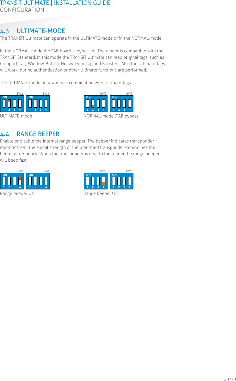 TRANSIT ULTIMATE | INSTALLATION GUIDE CONFIGURATION  23/33 4.3 ULTIMATE-MODE The TRANSIT Ultimate can operate in the ULTIMATE-mode or in the NORMAL-mode.  In the NORMAL-mode the TAB board is bypassed. The reader is compatible with the TRANSIT Standard. In this mode the TRANSIT Ultimate can read original tags, such as Compact-Tag, Window-Button, Heavy-Duty-Tag and Boosters. Also the Ultimate-tags will work, but no authentication or other Ultimate functions are performed.  The ULTIMATE-mode only works in combination with Ultimate-tags.   ON 1 2 3 4 SW2 ON 1 2 3 4 SW3  ULTIMATE-mode  ON 1 2 3 4 SW2 ON 1 2 3 4 SW3  NORMAL-mode (TAB bypass)   4.4 RANGE BEEPER Enable or disable the internal range beeper. The beeper indicates transponder identification. The signal strength of the identified transponder determines the beeping frequency. When the transponder is near to the reader the range beeper will beep fast.   ON 1 2 3 4 SW2 ON 1 2 3 4 SW3  Range beeper ON  ON 1 2 3 4 SW2 ON 1 2 3 4 SW3  Range beeper OFF     