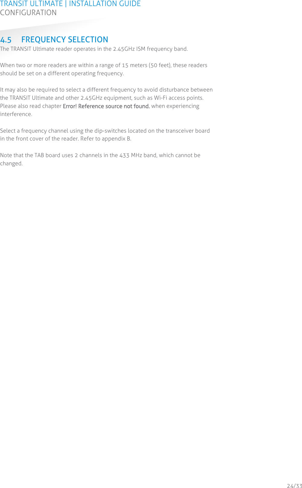 TRANSIT ULTIMATE | INSTALLATION GUIDE CONFIGURATION  24/33 4.5 FREQUENCY SELECTION The TRANSIT Ultimate reader operates in the 2.45GHz ISM frequency band.  When two or more readers are within a range of 15 meters (50 feet), these readers should be set on a different operating frequency.  It may also be required to select a different frequency to avoid disturbance between the TRANSIT Ultimate and other 2.45GHz equipment, such as Wi-Fi access points. Please also read chapter Error! Reference source not found. when experiencing interference.  Select a frequency channel using the dip-switches located on the transceiver board in the front cover of the reader. Refer to appendix B.  Note that the TAB board uses 2 channels in the 433 MHz band, which cannot be changed.    