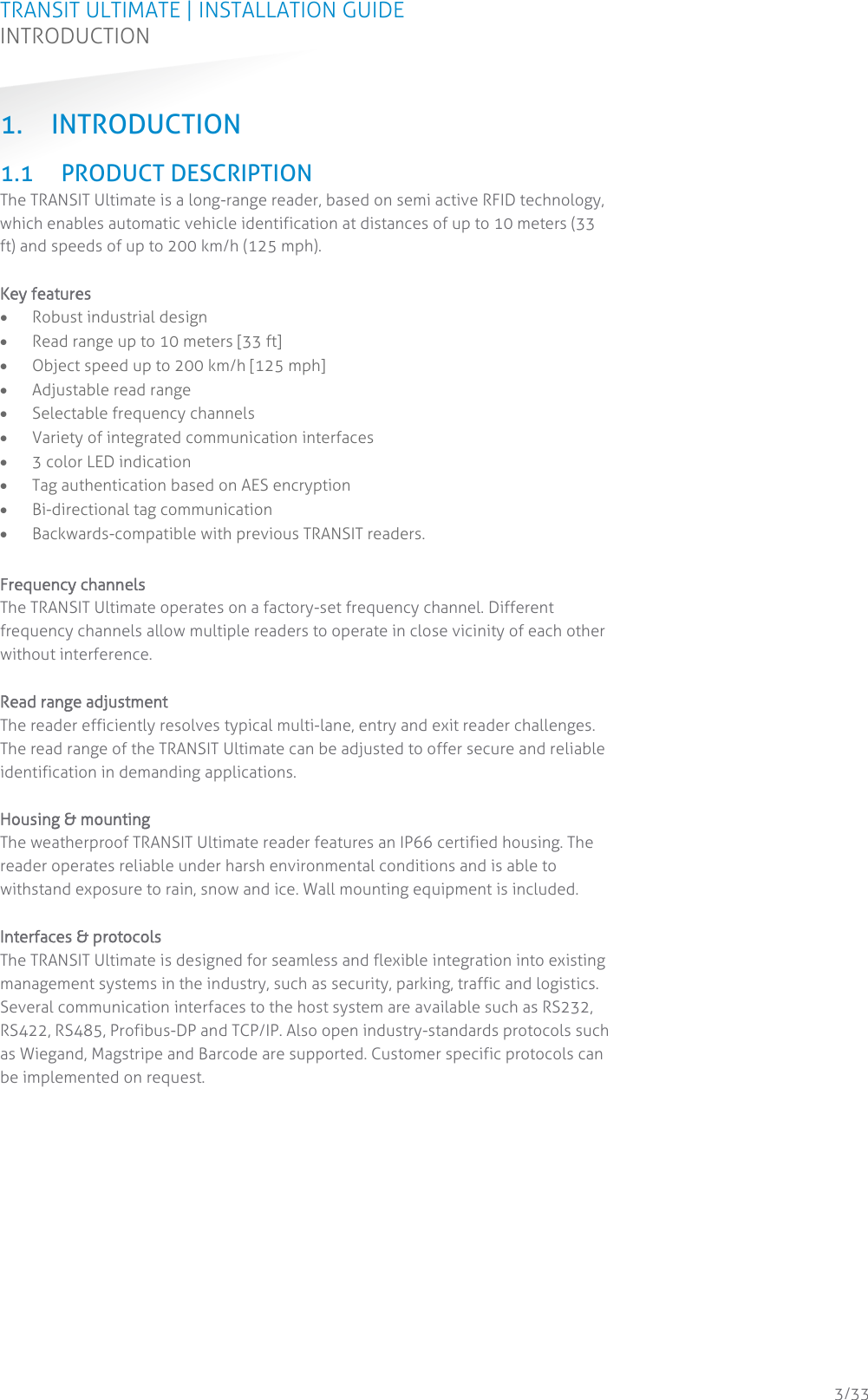 TRANSIT ULTIMATE | INSTALLATION GUIDE INTRODUCTION  3/33 1. INTRODUCTION 1.1 PRODUCT DESCRIPTION The TRANSIT Ultimate is a long-range reader, based on semi active RFID technology, which enables automatic vehicle identification at distances of up to 10 meters (33 ft) and speeds of up to 200 km/h (125 mph).  Key features • Robust industrial design • Read range up to 10 meters [33 ft] • Object speed up to 200 km/h [125 mph] • Adjustable read range • Selectable frequency channels • Variety of integrated communication interfaces • 3 color LED indication • Tag authentication based on AES encryption • Bi-directional tag communication • Backwards-compatible with previous TRANSIT readers.  Frequency channels The TRANSIT Ultimate operates on a factory-set frequency channel. Different frequency channels allow multiple readers to operate in close vicinity of each other without interference.  Read range adjustment The reader efficiently resolves typical multi-lane, entry and exit reader challenges. The read range of the TRANSIT Ultimate can be adjusted to offer secure and reliable identification in demanding applications.  Housing &amp; mounting The weatherproof TRANSIT Ultimate reader features an IP66 certified housing. The reader operates reliable under harsh environmental conditions and is able to withstand exposure to rain, snow and ice. Wall mounting equipment is included.  Interfaces &amp; protocols The TRANSIT Ultimate is designed for seamless and flexible integration into existing management systems in the industry, such as security, parking, traffic and logistics. Several communication interfaces to the host system are available such as RS232, RS422, RS485, Profibus-DP and TCP/IP. Also open industry-standards protocols such as Wiegand, Magstripe and Barcode are supported. Customer specific protocols can be implemented on request.    