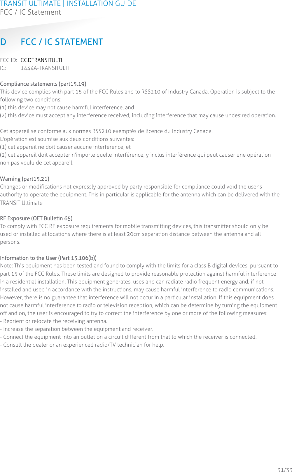 TRANSIT ULTIMATE | INSTALLATION GUIDE FCC / IC Statement  31/33 D FCC / IC STATEMENT FCC ID: CGDTRANSITULTI IC:  1444A-TRANSITULTI  Compliance statements (part15.19) This device complies with part 15 of the FCC Rules and to RSS210 of Industry Canada. Operation is subject to the following two conditions: (1) this device may not cause harmful interference, and  (2) this device must accept any interference received, including interference that may cause undesired operation.   Cet appareil se conforme aux normes RSS210 exemptés de licence du Industry Canada.  L&apos;opération est soumise aux deux conditions suivantes:  (1) cet appareil ne doit causer aucune interférence, et  (2) cet appareil doit accepter n&apos;importe quelle interférence, y inclus interférence qui peut causer une opération non pas voulu de cet appareil.   Warning (part15.21) Changes or modifications not expressly approved by party responsible for compliance could void the user’s authority to operate the equipment. This in particular is applicable for the antenna which can be delivered with the XQMKII System.   RF Exposure (OET Bulletin 65) To comply with FCC RF exposure requirements for mobile transmitting devices, this transmitter should only be used or installed at locations where there is at least 20cm separation distance between the antenna and all persons.   Information to the User (Part 15.106(b)) Note: This equipment has been tested and found to comply with the limits for a class B digital devices, pursuant to part 15 of the FCC Rules. These limits are designed to provide reasonable protection against harmful interference in a residential installation. This equipment generates, uses and can radiate radio frequent energy and, if not installed and used in accordance with the instructions, may cause harmful interference to radio communications. However, there is no guarantee that interference will not occur in a particular installation. If this equipment does not cause harmful interference to radio or television reception, which can be determine by turning the equipment off and on, the user is encouraged to try to correct the interference by one or more of the following measures:  - Reorient or relocate the receiving antenna.  - Increase the separation between the equipment and receiver.  - Connect the equipment into an outlet on a circuit different from that to which the receiver is connected.  - Consult the dealer or an experienced radio/TV technician for help.    