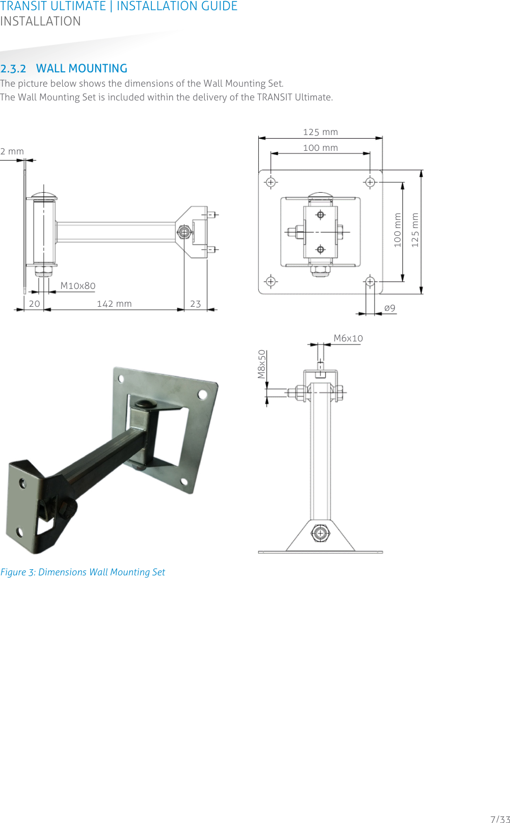 TRANSIT ULTIMATE | INSTALLATION GUIDE INSTALLATION  7/33 2.3.2 WALL MOUNTING The picture below shows the dimensions of the Wall Mounting Set. The Wall Mounting Set is included within the delivery of the TRANSIT Ultimate.  Figure 3: Dimensions Wall Mounting Set    2 mm 142 mm 23 20 M10x80 125 mm 100 mm 125 mm 100 mm 9 M8x50 M6x10 