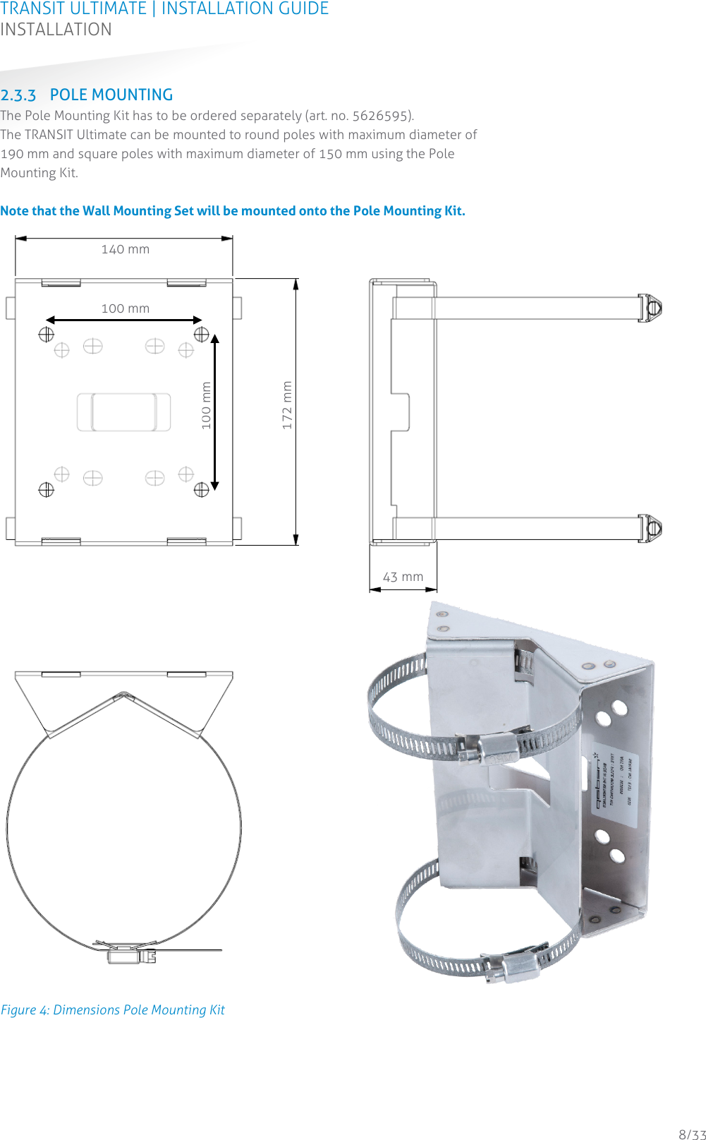 TRANSIT ULTIMATE | INSTALLATION GUIDE INSTALLATION  8/33 2.3.3 POLE MOUNTING The Pole Mounting Kit has to be ordered separately (art. no. 5626595).  The TRANSIT Ultimate can be mounted to round poles with maximum diameter of 190 mm and square poles with maximum diameter of 150 mm using the Pole Mounting Kit.   Note that the Wall Mounting Set will be mounted onto the Pole Mounting Kit.  Figure 4: Dimensions Pole Mounting Kit     140 mm 172 mm 43 mm 100 mm 100 mm 