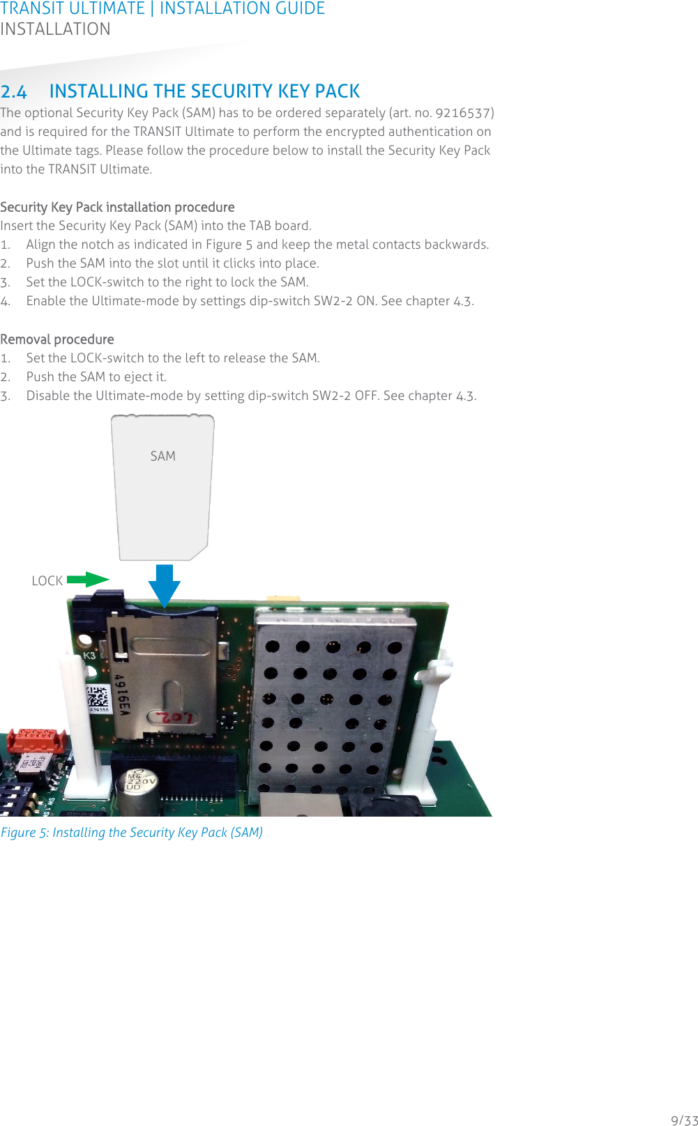 TRANSIT ULTIMATE | INSTALLATION GUIDE INSTALLATION  9/33 2.4 INSTALLING THE SECURITY KEY PACK The optional Security Key Pack (SAM) has to be ordered separately (art. no. 9216537) and is required for the TRANSIT Ultimate to perform the encrypted authentication on the Ultimate tags. Please follow the procedure below to install the Security Key Pack into the TRANSIT Ultimate.  Security Key Pack installation procedure Insert the Security Key Pack (SAM) into the TAB board. 1. Align the notch as indicated in Figure 5 and keep the metal contacts backwards. 2. Push the SAM into the slot until it clicks into place. 3. Set the LOCK-switch to the right to lock the SAM. 4. Enable the Ultimate-mode by settings dip-switch SW2-2 ON. See chapter 4.3.  Removal procedure 1. Set the LOCK-switch to the left to release the SAM. 2. Push the SAM to eject it. 3. Disable the Ultimate-mode by setting dip-switch SW2-2 OFF. See chapter 4.3.  Figure 5: Installing the Security Key Pack (SAM)    SAM LOCK 