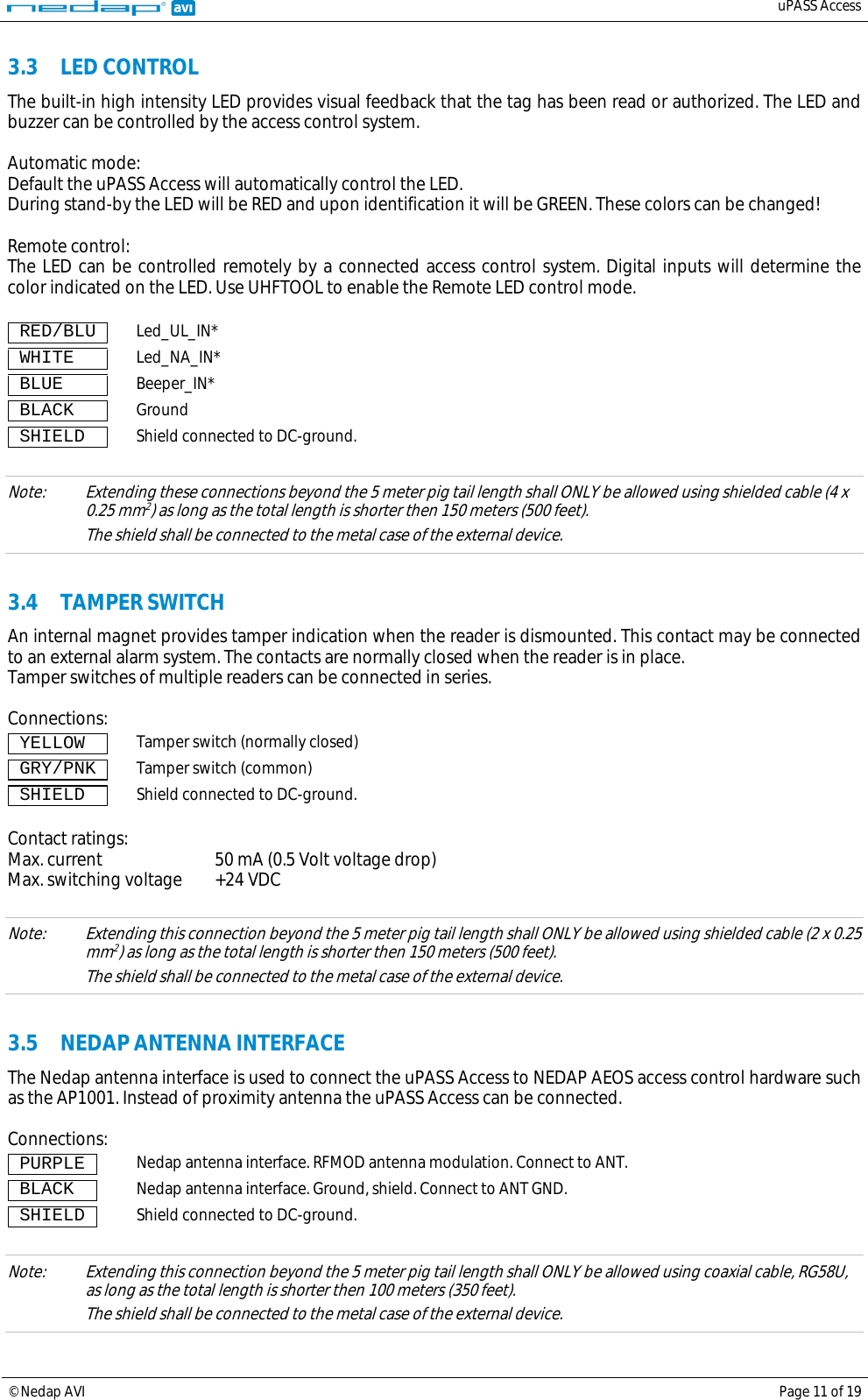   uPASS Access  © Nedap AVI Page 11 of 19  3.3 LED CONTROL The built-in high intensity LED provides visual feedback that the tag has been read or authorized. The LED and buzzer can be controlled by the access control system.  Automatic mode: Default the uPASS Access will automatically control the LED. During stand-by the LED will be RED and upon identification it will be GREEN. These colors can be changed!  Remote control: The LED can be controlled remotely by a connected access control system. Digital inputs will determine the color indicated on the LED. Use UHFTOOL to enable the Remote LED control mode.   RED/BLU  Led_UL_IN*  WHITE    Led_NA_IN*  BLUE     Beeper_IN*  BLACK    Ground  SHIELD   Shield connected to DC-ground.  Note: Extending these connections beyond the 5 meter pig tail length shall ONLY be allowed using shielded cable (4 x 0.25 mm2 The shield shall be connected to the metal case of the external device. ) as long as the total length is shorter then 150 meters (500 feet).  3.4 TAMPER SWITCH An internal magnet provides tamper indication when the reader is dismounted. This contact may be connected to an external alarm system. The contacts are normally closed when the reader is in place.  Tamper switches of multiple readers can be connected in series.  Connections:  YELLOW   Tamper switch (normally closed)  GRY/PNK  Tamper switch (common)  SHIELD   Shield connected to DC-ground.  Contact ratings: Max. current 50 mA (0.5 Volt voltage drop) Max. switching voltage +24 VDC  Note: Extending this connection beyond the 5 meter pig tail length shall ONLY be allowed using shielded cable (2 x 0.25 mm2 The shield shall be connected to the metal case of the external device. ) as long as the total length is shorter then 150 meters (500 feet).      3.5 NEDAP ANTENNA INTERFACE The Nedap antenna interface is used to connect the uPASS Access to NEDAP AEOS access control hardware such as the AP1001. Instead of proximity antenna the uPASS Access can be connected.  Connections:  PURPLE  Nedap antenna interface. RFMOD antenna modulation. Connect to ANT.  BLACK   Nedap antenna interface. Ground, shield. Connect to ANT GND.  SHIELD  Shield connected to DC-ground.  Note: Extending this connection beyond the 5 meter pig tail length shall ONLY be allowed using coaxial cable, RG58U,  as long as the total length is shorter then 100 meters (350 feet).  The shield shall be connected to the metal case of the external device.  