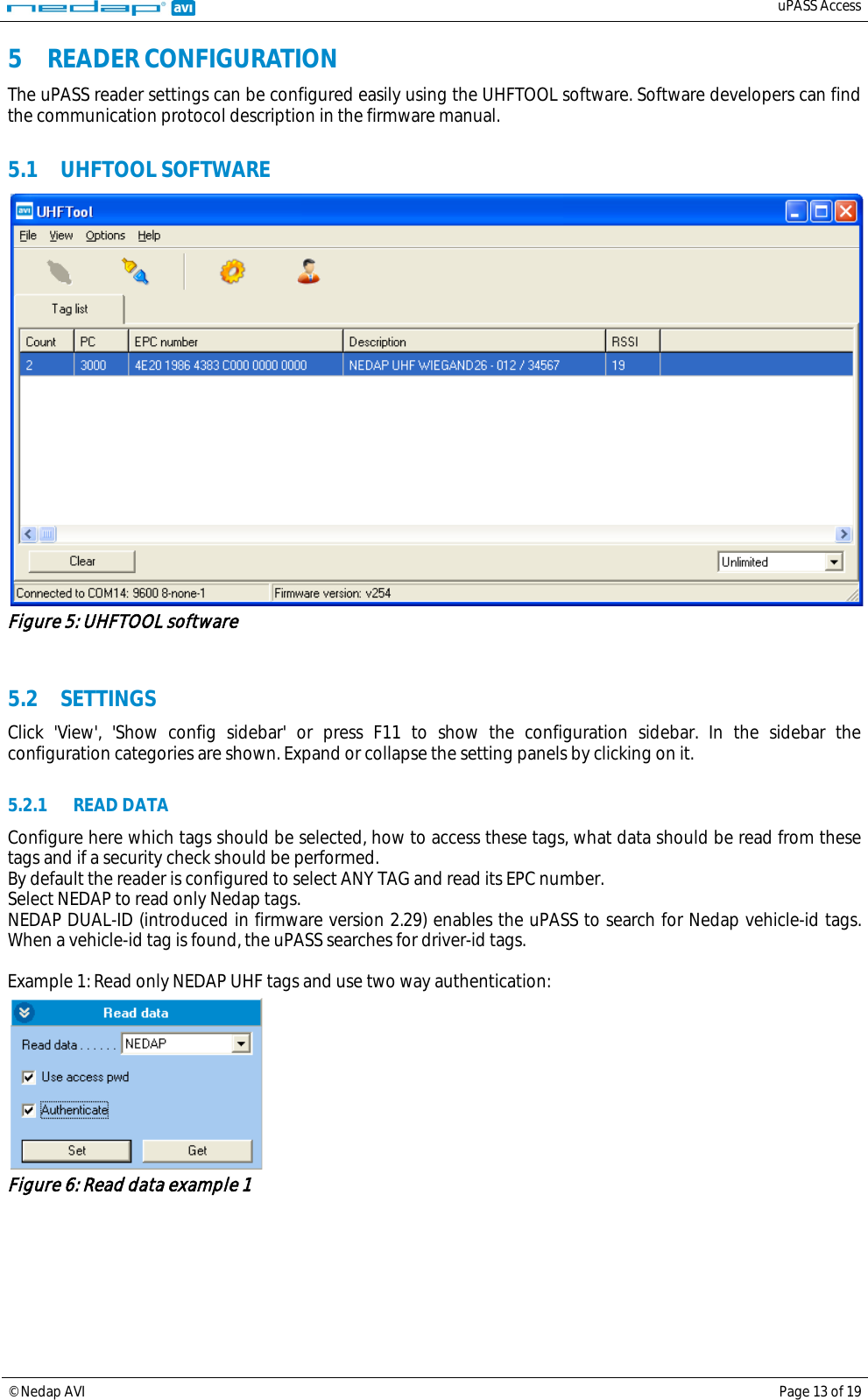   uPASS Access  © Nedap AVI Page 13 of 19  5 READER CONFIGURATION The uPASS reader settings can be configured easily using the UHFTOOL software. Software developers can find the communication protocol description in the firmware manual.  5.1 UHFTOOL SOFTWARE  Figure 5: UHFTOOL software   5.2 SETTINGS Click &apos;View&apos;, &apos;Show config sidebar&apos; or press F11 to show the configuration sidebar. In the sidebar the configuration categories are shown. Expand or collapse the setting panels by clicking on it.  5.2.1 READ DATA Configure here which tags should be selected, how to access these tags, what data should be read from these tags and if a security check should be performed. By default the reader is configured to select ANY TAG and read its EPC number. Select NEDAP to read only Nedap tags. NEDAP DUAL-ID (introduced in firmware version 2.29) enables the uPASS to search for Nedap vehicle-id tags. When a vehicle-id tag is found, the uPASS searches for driver-id tags.  Example 1: Read only NEDAP UHF tags and use two way authentication:  Figure 6: Read data example 1  