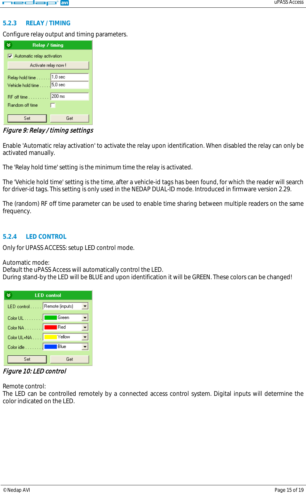   uPASS Access  © Nedap AVI Page 15 of 19  5.2.3 RELAY / TIMING Configure relay output and timing parameters.  Figure 9: Relay / timing settings  Enable &apos;Automatic relay activation&apos; to activate the relay upon identification. When disabled the relay can only be activated manually.  The &apos;Relay hold time&apos; setting is the minimum time the relay is activated.  The &apos;Vehicle hold time&apos; setting is the time, after a vehicle-id tags has been found, for which the reader will search for driver-id tags. This setting is only used in the NEDAP DUAL-ID mode. Introduced in firmware version 2.29.  The (random) RF off time parameter can be used to enable time sharing between multiple readers on the same frequency.   5.2.4 LED CONTROL Only for UPASS ACCESS: setup LED control mode.  Automatic mode: Default the uPASS Access will automatically control the LED. During stand-by the LED will be BLUE and upon identification it will be GREEN. These colors can be changed!   Figure 10: LED control  Remote control: The LED can be controlled remotely by a connected access control system. Digital inputs will determine the color indicated on the LED. 