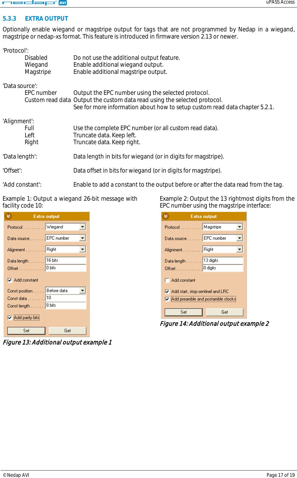   uPASS Access  © Nedap AVI Page 17 of 19  5.3.3 EXTRA OUTPUT Optionally enable wiegand or magstripe output for tags that are not programmed by Nedap in a wiegand, magstripe or nedap-xs format. This feature is introduced in firmware version 2.13 or newer.  &apos;Protocol&apos;:  Disabled Do not use the additional output feature.  Wiegand Enable additional wiegand output.  Magstripe Enable additional magstripe output.  &apos;Data source&apos;:  EPC number Output the EPC number using the selected protocol.  Custom read data Output the custom data read using the selected protocol.     See for more information about how to setup custom read data chapter 5.2.1.  &apos;Alignment&apos;:  Full Use the complete EPC number (or all custom read data).  Left Truncate data. Keep left.  Right Truncate data. Keep right.  &apos;Data length&apos;: Data length in bits for wiegand (or in digits for magstripe).  &apos;Offset&apos;:    Data offset in bits for wiegand (or in digits for magstripe).  &apos;Add constant&apos;: Enable to add a constant to the output before or after the data read from the tag.  Example 1: Output a wiegand 26-bit message with facility code 10:  Figure 13: Additional output example 1 Example 2: Output the 13 rightmost digits from the EPC number using the magstripe interface:  Figure 14: Additional output example 2   