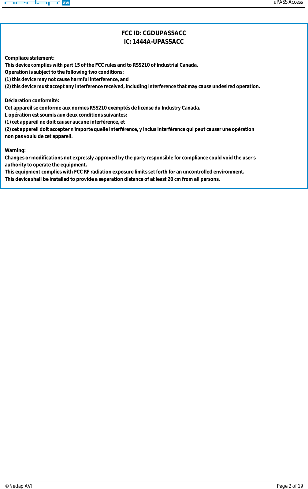   uPASS Access  © Nedap AVI Page 2 of 19   FCC ID: CGDUPASSACC IC: 1444A-UPASSACC  Compliace statement: This device complies with part 15 of the FCC rules and to RSS210 of Industrial Canada. Operation is subject to the following two conditions: (1) this device may not cause harmful interference, and (2) this device must accept any interference received, including interference that may cause undesired operation.  Déclaration conformitè: Cet appareil se conforme aux normes RSS210 exemptés de license du Industry Canada. L&apos;opération est soumis aux deux conditions suivantes: (1) cet appareil ne doit causer aucune interférence, et  (2) cet appareil doit accepter n&apos;importe quelle interférence, y inclus interférence qui peut causer une opération  non pas voulu de cet appareil.  Warning: Changes or modifications not expressly approved by the party responsible for compliance could void the user&apos;s authority to operate the equipment. This equipment complies with FCC RF radiation exposure limits set forth for an uncontrolled environment. This device shall be installed to provide a separation distance of at least 20 cm from all persons. 