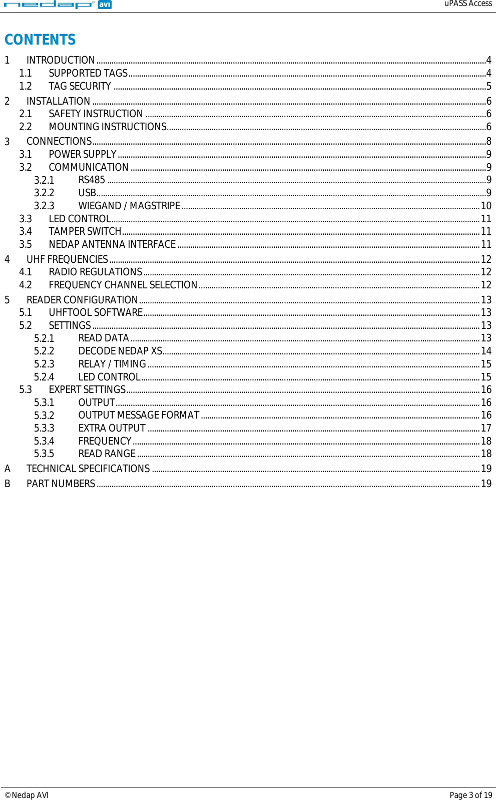   uPASS Access  © Nedap AVI Page 3 of 19  CONTENTS 1 INTRODUCTION   ....................................................................................................................................................................................... 41.1 SUPPORTED TAGS   ........................................................................................................................................................................ 41.2 TAG SECURITY   ............................................................................................................................................................................... 52 INSTALLATION   ......................................................................................................................................................................................... 62.1 SAFETY INSTRUCTION   ................................................................................................................................................................ 62.2 MOUNTING INSTRUCTIONS   ...................................................................................................................................................... 63 CONNECTIONS   ......................................................................................................................................................................................... 83.1 POWER SUPPLY   ............................................................................................................................................................................. 93.2 COMMUNICATION   ....................................................................................................................................................................... 93.2.1 RS485   .................................................................................................................................................................................. 93.2.2 USB   ....................................................................................................................................................................................... 93.2.3 WIEGAND / MAGSTRIPE   ............................................................................................................................................ 103.3 LED CONTROL   ............................................................................................................................................................................. 113.4 TAMPER SWITCH   ........................................................................................................................................................................ 113.5 NEDAP ANTENNA INTERFACE   .............................................................................................................................................. 114 UHF FREQUENCIES   .............................................................................................................................................................................. 124.1 RADIO REGULATIONS   .............................................................................................................................................................. 124.2 FREQUENCY CHANNEL SELECTION   .................................................................................................................................... 125 READER CONFIGURATION   ................................................................................................................................................................ 135.1 UHFTOOL SOFTWARE   .............................................................................................................................................................. 135.2 SETTINGS   ...................................................................................................................................................................................... 135.2.1 READ DATA   .................................................................................................................................................................... 135.2.2 DECODE NEDAP XS   ..................................................................................................................................................... 145.2.3 RELAY / TIMING   ............................................................................................................................................................ 155.2.4 LED CONTROL   ............................................................................................................................................................... 155.3 EXPERT SETTINGS   ...................................................................................................................................................................... 165.3.1 OUTPUT   ........................................................................................................................................................................... 165.3.2 OUTPUT MESSAGE FORMAT   ................................................................................................................................... 165.3.3 EXTRA OUTPUT   ............................................................................................................................................................ 175.3.4 FREQUENCY   ................................................................................................................................................................... 185.3.5 READ RANGE   ................................................................................................................................................................. 18A TECHNICAL SPECIFICATIONS   .......................................................................................................................................................... 19B PART NUMBERS   .................................................................................................................................................................................... 19  