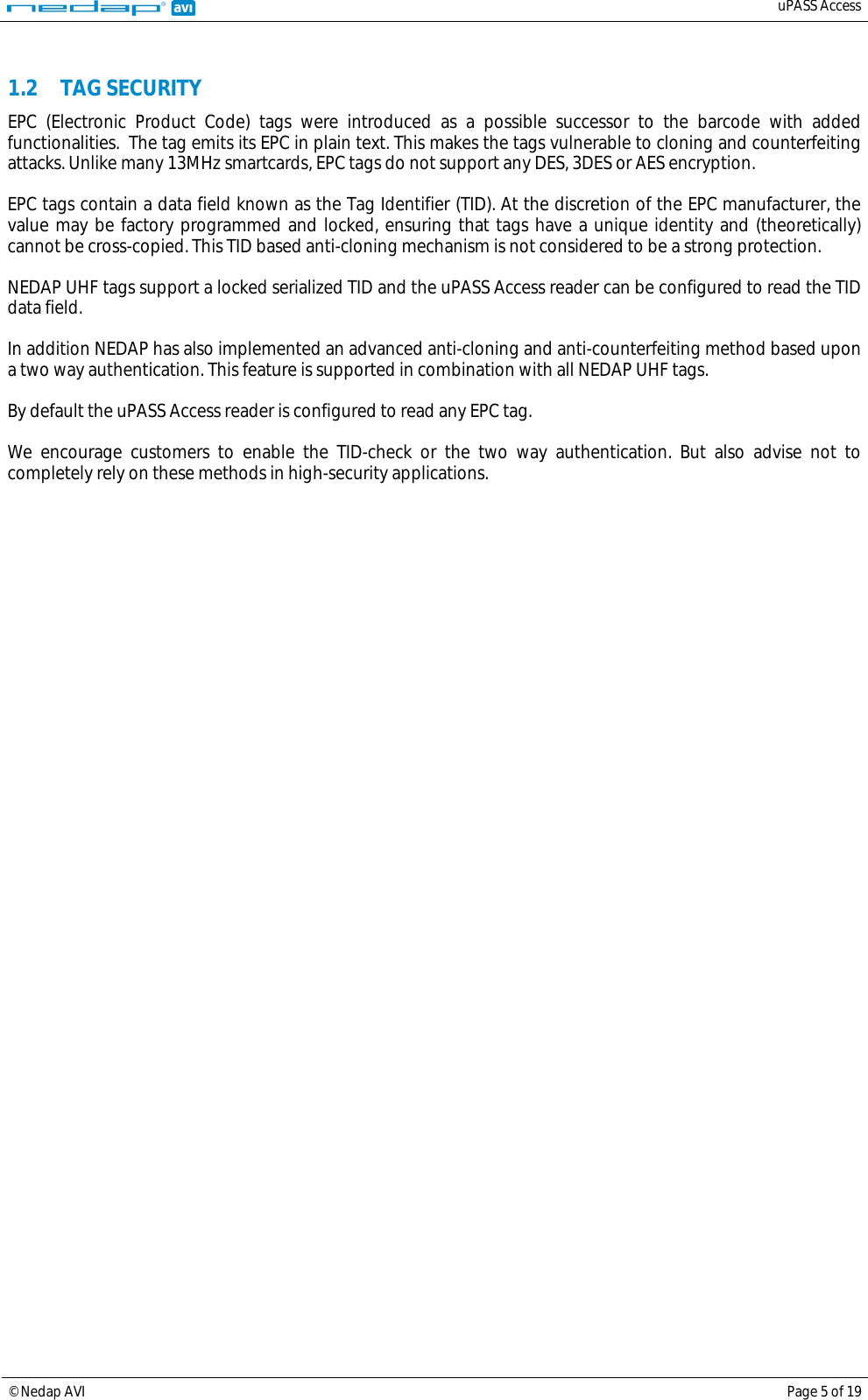   uPASS Access  © Nedap AVI Page 5 of 19   1.2 TAG SECURITY EPC (Electronic Product Code) tags were introduced as a possible successor to the barcode with added functionalities.  The tag emits its EPC in plain text. This makes the tags vulnerable to cloning and counterfeiting attacks. Unlike many 13MHz smartcards, EPC tags do not support any DES, 3DES or AES encryption.  EPC tags contain a data field known as the Tag Identifier (TID). At the discretion of the EPC manufacturer, the value may be factory programmed and locked, ensuring that tags have a unique identity and (theoretically) cannot be cross-copied. This TID based anti-cloning mechanism is not considered to be a strong protection.  NEDAP UHF tags support a locked serialized TID and the uPASS Access reader can be configured to read the TID data field.  In addition NEDAP has also implemented an advanced anti-cloning and anti-counterfeiting method based upon a two way authentication. This feature is supported in combination with all NEDAP UHF tags.  By default the uPASS Access reader is configured to read any EPC tag.  We encourage customers to enable the TID-check or the two way authentication. But also advise not to completely rely on these methods in high-security applications.    