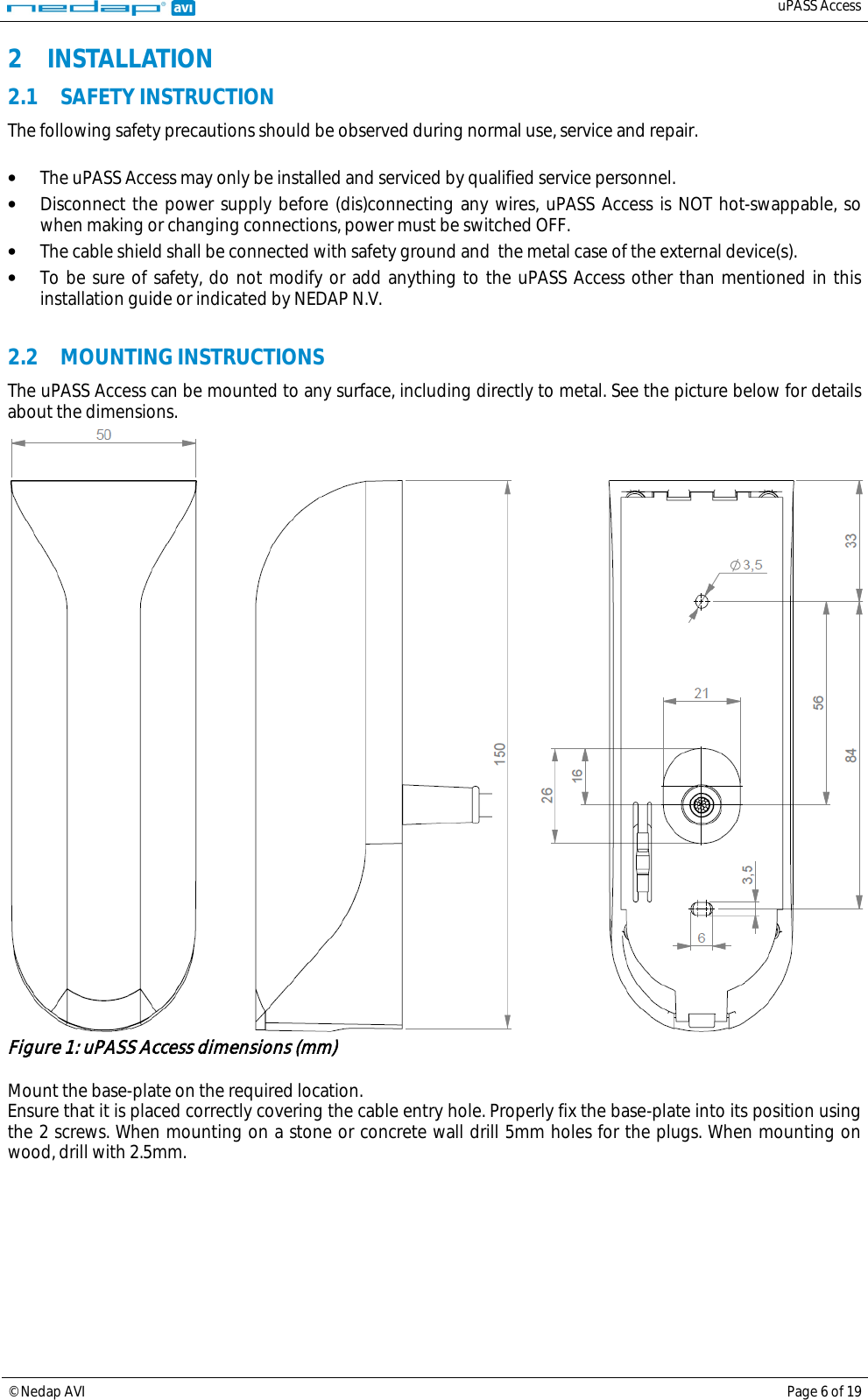   uPASS Access  © Nedap AVI Page 6 of 19  2 INSTALLATION 2.1 SAFETY INSTRUCTION The following safety precautions should be observed during normal use, service and repair.  • The uPASS Access may only be installed and serviced by qualified service personnel. • Disconnect the power supply before (dis)connecting any wires, uPASS Access is NOT hot-swappable, so when making or changing connections, power must be switched OFF. • The cable shield shall be connected with safety ground and  the metal case of the external device(s). • To be sure of safety, do not modify or add anything to the uPASS Access other than mentioned in this installation guide or indicated by NEDAP N.V.  2.2 MOUNTING INSTRUCTIONS The uPASS Access can be mounted to any surface, including directly to metal. See the picture below for details about the dimensions.  Figure 1: uPASS Access dimensions (mm)  Mount the base-plate on the required location. Ensure that it is placed correctly covering the cable entry hole. Properly fix the base-plate into its position using the 2 screws. When mounting on a stone or concrete wall drill 5mm holes for the plugs. When mounting on wood, drill with 2.5mm.   