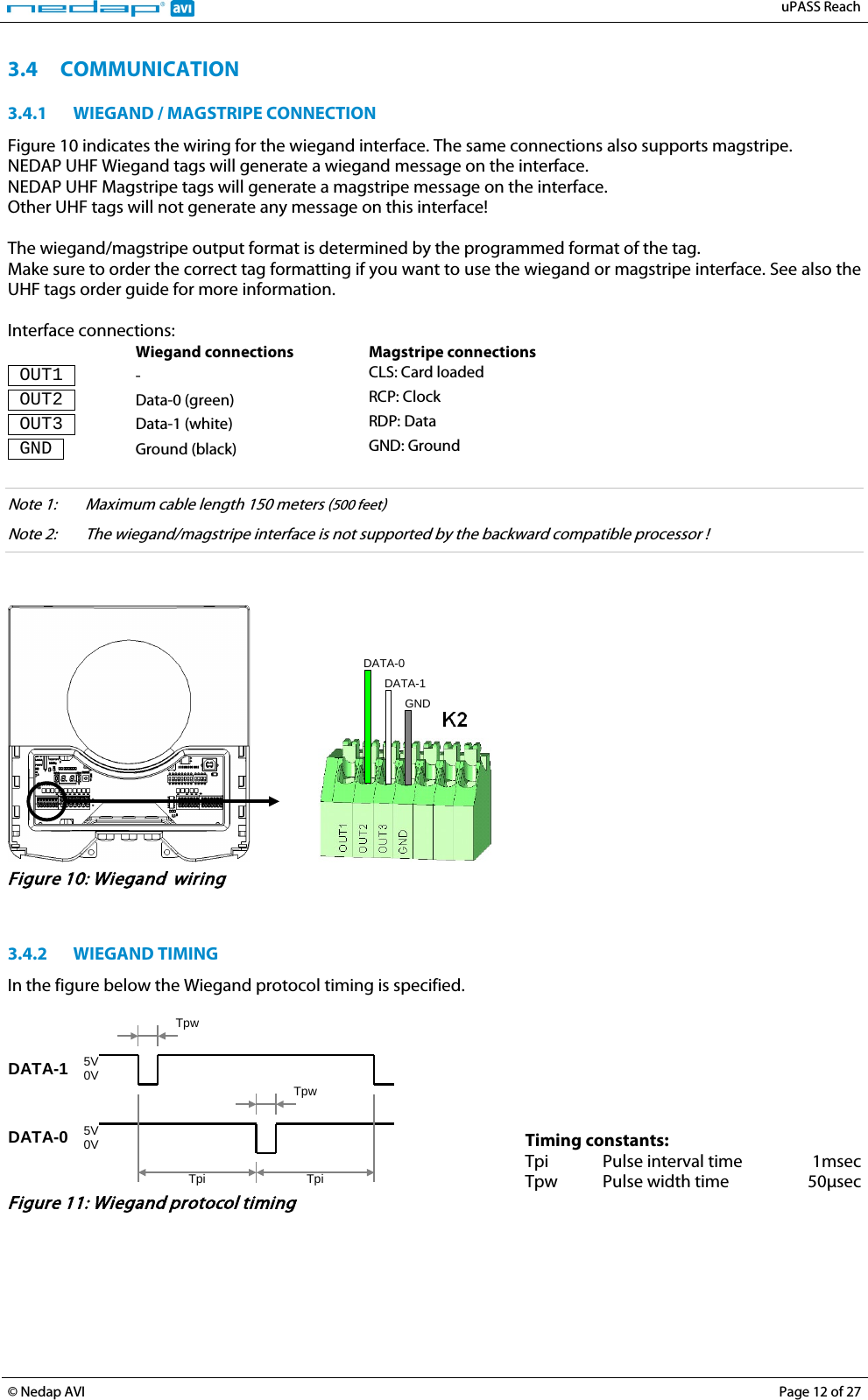   uPASS Reach  © Nedap AVI Page 12 of 27  3.4 COMMUNICATION 3.4.1 WIEGAND / MAGSTRIPE CONNECTION Figure 10 indicates the wiring for the wiegand interface. The same connections also supports magstripe. NEDAP UHF Wiegand tags will generate a wiegand message on the interface. NEDAP UHF Magstripe tags will generate a magstripe message on the interface. Other UHF tags will not generate any message on this interface!  The wiegand/magstripe output format is determined by the programmed format of the tag. Make sure to order the correct tag formatting if you want to use the wiegand or magstripe interface. See also the UHF tags order guide for more information.  Interface connections:  Wiegand connections Magstripe connections  OUT1  -  CLS: Card loaded  OUT2  Data-0 (green) RCP: Clock  OUT3  Data-1 (white) RDP: Data  GND  Ground (black) GND: Ground  Note 1:  Maximum cable length 150 meters (500 feet) Note 2: The wiegand/magstripe interface is not supported by the backward compatible processor !      GND DATA-1 DATA-0  Figure 10: Wiegand  wiring   3.4.2 WIEGAND TIMING In the figure below the Wiegand protocol timing is specified.   Tpw 5V 0V DATA-1 5V 0V DATA-0 Tpi Tpi Tpw   Timing constants:  Tpi Pulse interval time 1msec  Tpw Pulse width time 50µsec Figure 11: Wiegand protocol timing   