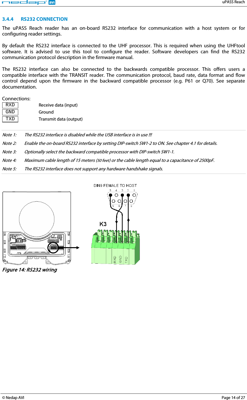   uPASS Reach  © Nedap AVI Page 14 of 27  3.4.4 RS232 CONNECTION The  uPASS Reach reader has an on-board RS232 interface for communication with a host system or for configuring reader settings.  By default the  RS232  interface  is  connected  to the UHF processor.  This  is required when using the UHFtool software.  It is advised to use this tool to configure the reader. Software developers can find the RS232 communication protocol description in the firmware manual.   The RS232 interface can also be connected to the backwards compatible processor. This offers users a compatible interface with the TRANSIT reader. The communication protocol, baud rate, data format and flow control  depend  upon the firmware  in  the backward compatible processor (e.g. P61 or Q70). See separate documentation.  Connections:  RXD  Receive data (input)  GND  Ground  TXD  Transmit data (output)  Note 1: The RS232 interface is disabled while the USB interface is in use !!! Note 2: Enable the on-board RS232 interface by setting DIP-switch SW1-2 to ON. See chapter 4.1 for details. Note 3: Optionally select the backward compatible processor with DIP-switch SW1-1. Note 4:  Maximum cable length of 15 meters (50 feet) or the cable length equal to a capacitance of 2500pF. Note 5:  The RS232 interface does not support any hardware handshake signals.      Figure 14: RS232 wiring   