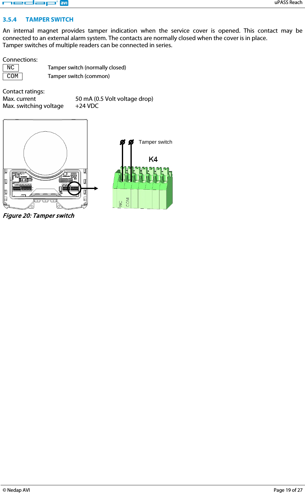   uPASS Reach  © Nedap AVI Page 19 of 27  3.5.4 TAMPER SWITCH An internal magnet provides tamper indication when the service cover is opened. This contact may be connected to an external alarm system. The contacts are normally closed when the cover is in place.  Tamper switches of multiple readers can be connected in series.  Connections:  NC  Tamper switch (normally closed)  COM  Tamper switch (common)  Contact ratings: Max. current 50 mA (0.5 Volt voltage drop) Max. switching voltage +24 VDC     Tamper switch  Figure 20: Tamper switch  