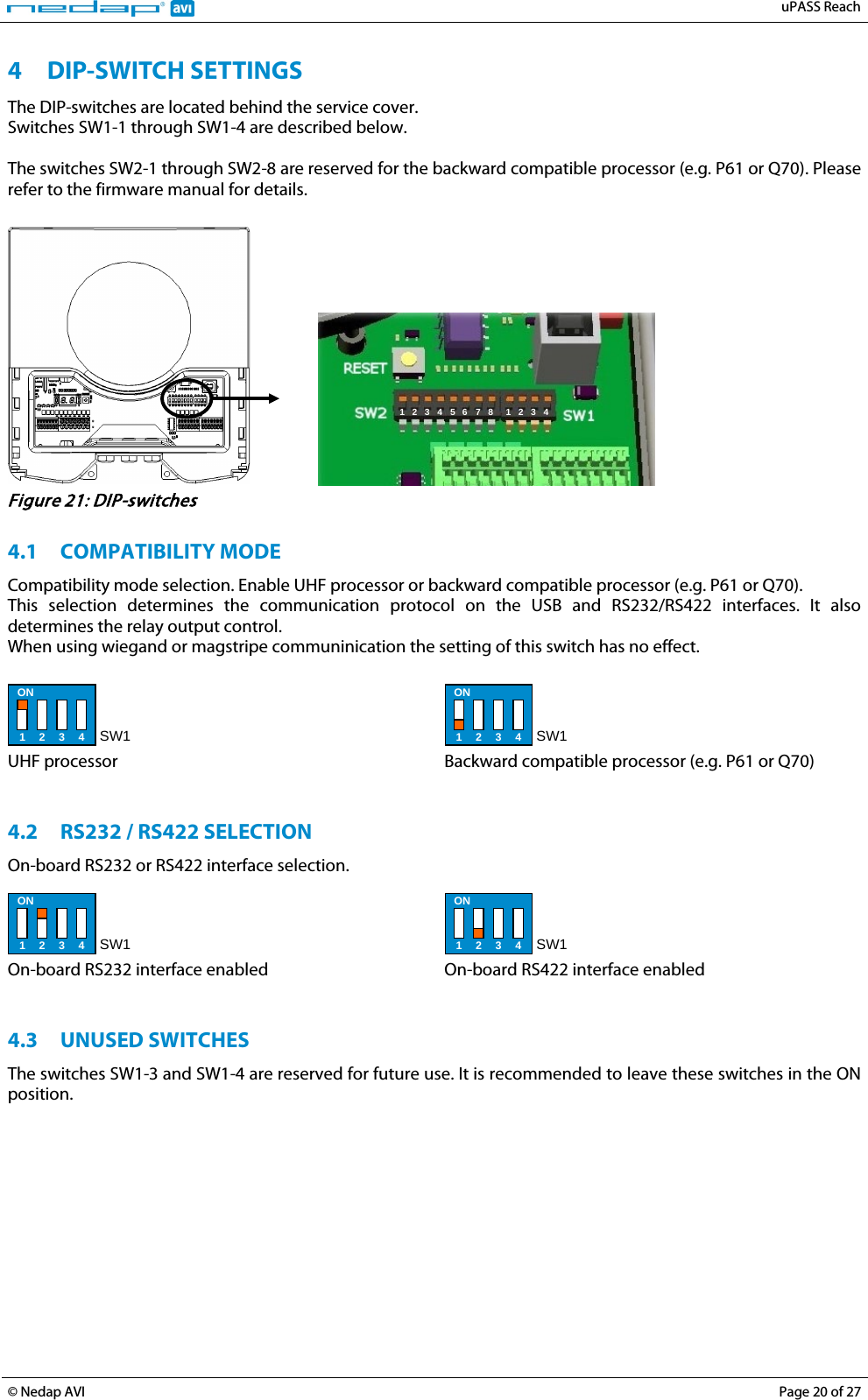   uPASS Reach  © Nedap AVI Page 20 of 27  4 DIP-SWITCH SETTINGS The DIP-switches are located behind the service cover. Switches SW1-1 through SW1-4 are described below.  The switches SW2-1 through SW2-8 are reserved for the backward compatible processor (e.g. P61 or Q70). Please refer to the firmware manual for details.     1  2  3  4  5  6  7  8  1  2 3  4  Figure 21: DIP-switches  4.1 COMPATIBILITY MODE Compatibility mode selection. Enable UHF processor or backward compatible processor (e.g. P61 or Q70). This selection determines the communication protocol on the USB and RS232/RS422 interfaces. It also determines the relay output control. When using wiegand or magstripe communinication the setting of this switch has no effect.   ON 1 2 3 4 SW1  UHF processor  ON 1 2 3 4 SW1  Backward compatible processor (e.g. P61 or Q70)   4.2 RS232 / RS422 SELECTION On-board RS232 or RS422 interface selection.  ON 1 2 3 4 SW1  On-board RS232 interface enabled  ON 1 2 3 4 SW1  On-board RS422 interface enabled   4.3 UNUSED SWITCHES The switches SW1-3 and SW1-4 are reserved for future use. It is recommended to leave these switches in the ON position.  