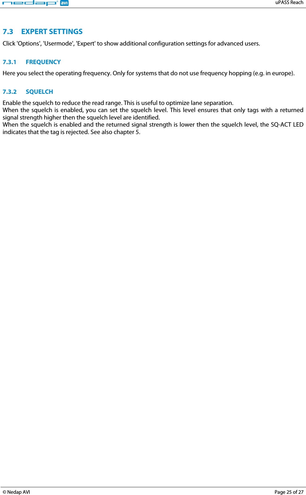   uPASS Reach  © Nedap AVI Page 25 of 27   7.3 EXPERT SETTINGS Click &apos;Options&apos;, &apos;Usermode&apos;, &apos;Expert&apos; to show additional configuration settings for advanced users.  7.3.1 FREQUENCY Here you select the operating frequency. Only for systems that do not use frequency hopping (e.g. in europe).  7.3.2 SQUELCH Enable the squelch to reduce the read range. This is useful to optimize lane separation. When the squelch is enabled, you can set the squelch level. This level ensures that only tags with a returned signal strength higher then the squelch level are identified. When the squelch is enabled and the returned signal strength is lower then the squelch level, the SQ-ACT LED indicates that the tag is rejected. See also chapter 5.  
