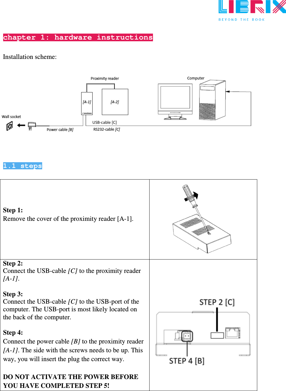  chapter 1: hardware instructions  Installation scheme:              1.1 steps     Step 1: Remove the cover of the proximity reader [A-1].      Step 2: Connect the USB-cable [C] to the proximity reader [A-1].   Step 3: Connect the USB-cable [C] to the USB-port of the computer. The USB-port is most likely located on the back of the computer.  Step 4:  Connect the power cable [B] to the proximity reader [A-1]. The side with the screws needs to be up. This way, you will insert the plug the correct way.  DO NOT ACTIVATE THE POWER BEFORE YOU HAVE COMPLETED STEP 5!           USB-cable [C] 