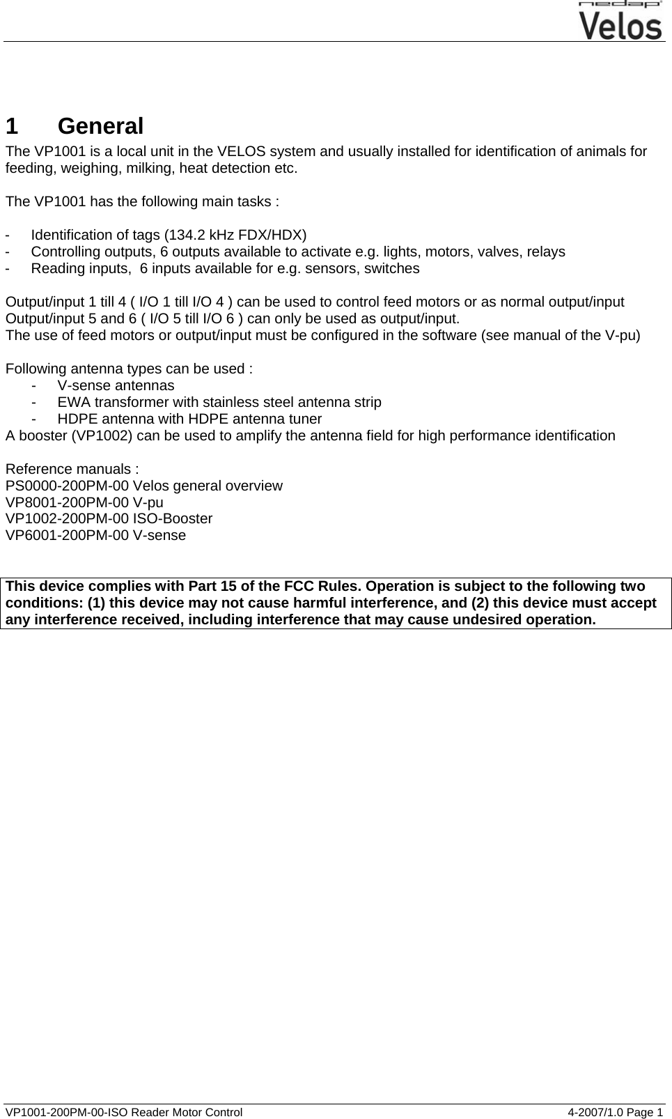   VP1001-200PM-00-ISO Reader Motor Control  4-2007/1.0 Page 1     1 General The VP1001 is a local unit in the VELOS system and usually installed for identification of animals for feeding, weighing, milking, heat detection etc.  The VP1001 has the following main tasks :  - Identification of tags (134.2 kHz FDX/HDX) -  Controlling outputs, 6 outputs available to activate e.g. lights, motors, valves, relays -  Reading inputs,  6 inputs available for e.g. sensors, switches  Output/input 1 till 4 ( I/O 1 till I/O 4 ) can be used to control feed motors or as normal output/input Output/input 5 and 6 ( I/O 5 till I/O 6 ) can only be used as output/input. The use of feed motors or output/input must be configured in the software (see manual of the V-pu)  Following antenna types can be used : - V-sense antennas -  EWA transformer with stainless steel antenna strip -  HDPE antenna with HDPE antenna tuner A booster (VP1002) can be used to amplify the antenna field for high performance identification  Reference manuals : PS0000-200PM-00 Velos general overview VP8001-200PM-00 V-pu VP1002-200PM-00 ISO-Booster VP6001-200PM-00 V-sense   This device complies with Part 15 of the FCC Rules. Operation is subject to the following two conditions: (1) this device may not cause harmful interference, and (2) this device must accept any interference received, including interference that may cause undesired operation.  