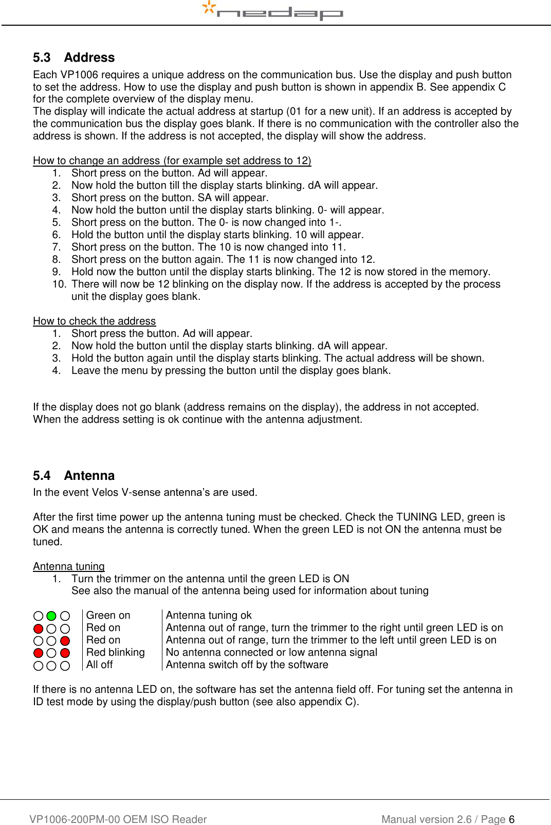    VP1006-200PM-00 OEM ISO Reader Manual version 2.6 / Page 6   5.3  Address Each VP1006 requires a unique address on the communication bus. Use the display and push button to set the address. How to use the display and push button is shown in appendix B. See appendix C for the complete overview of the display menu. The display will indicate the actual address at startup (01 for a new unit). If an address is accepted by the communication bus the display goes blank. If there is no communication with the controller also the address is shown. If the address is not accepted, the display will show the address.  How to change an address (for example set address to 12) 1.  Short press on the button. Ad will appear.  2.  Now hold the button till the display starts blinking. dA will appear. 3.  Short press on the button. SA will appear. 4.  Now hold the button until the display starts blinking. 0- will appear. 5.  Short press on the button. The 0- is now changed into 1-. 6.  Hold the button until the display starts blinking. 10 will appear. 7.  Short press on the button. The 10 is now changed into 11. 8.  Short press on the button again. The 11 is now changed into 12. 9.  Hold now the button until the display starts blinking. The 12 is now stored in the memory. 10. There will now be 12 blinking on the display now. If the address is accepted by the process unit the display goes blank.  How to check the address 1.  Short press the button. Ad will appear.  2.  Now hold the button until the display starts blinking. dA will appear. 3.  Hold the button again until the display starts blinking. The actual address will be shown. 4.  Leave the menu by pressing the button until the display goes blank.   If the display does not go blank (address remains on the display), the address in not accepted. When the address setting is ok continue with the antenna adjustment.   5.4  Antenna In the event Velos V-sense antenna’s are used.  After the first time power up the antenna tuning must be checked. Check the TUNING LED, green is OK and means the antenna is correctly tuned. When the green LED is not ON the antenna must be tuned.  Antenna tuning 1.  Turn the trimmer on the antenna until the green LED is ON See also the manual of the antenna being used for information about tuning       Green on Antenna tuning ok      Red on Antenna out of range, turn the trimmer to the right until green LED is on      Red on Antenna out of range, turn the trimmer to the left until green LED is on      Red blinking No antenna connected or low antenna signal      All off Antenna switch off by the software  If there is no antenna LED on, the software has set the antenna field off. For tuning set the antenna in ID test mode by using the display/push button (see also appendix C).      