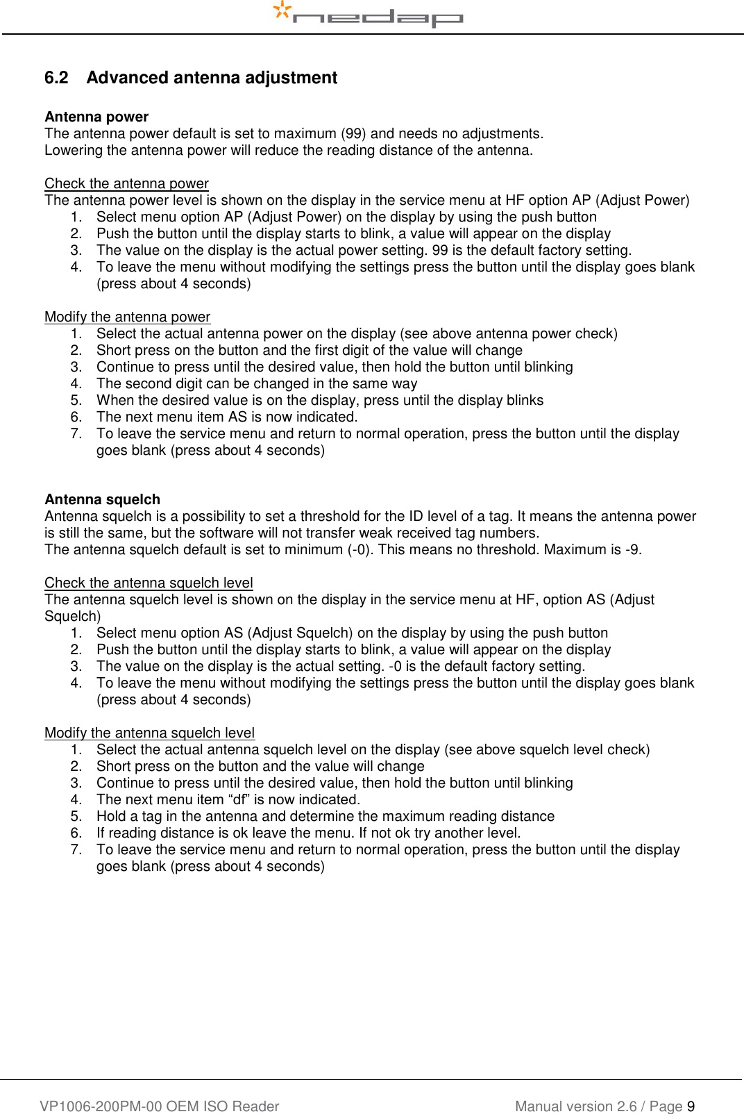    VP1006-200PM-00 OEM ISO Reader Manual version 2.6 / Page 9   6.2  Advanced antenna adjustment  Antenna power The antenna power default is set to maximum (99) and needs no adjustments. Lowering the antenna power will reduce the reading distance of the antenna.  Check the antenna power The antenna power level is shown on the display in the service menu at HF option AP (Adjust Power) 1.  Select menu option AP (Adjust Power) on the display by using the push button 2.  Push the button until the display starts to blink, a value will appear on the display 3.  The value on the display is the actual power setting. 99 is the default factory setting. 4.  To leave the menu without modifying the settings press the button until the display goes blank (press about 4 seconds)  Modify the antenna power 1.  Select the actual antenna power on the display (see above antenna power check) 2.  Short press on the button and the first digit of the value will change  3.  Continue to press until the desired value, then hold the button until blinking 4.  The second digit can be changed in the same way 5.  When the desired value is on the display, press until the display blinks 6.  The next menu item AS is now indicated. 7.  To leave the service menu and return to normal operation, press the button until the display goes blank (press about 4 seconds)   Antenna squelch Antenna squelch is a possibility to set a threshold for the ID level of a tag. It means the antenna power is still the same, but the software will not transfer weak received tag numbers. The antenna squelch default is set to minimum (-0). This means no threshold. Maximum is -9.  Check the antenna squelch level The antenna squelch level is shown on the display in the service menu at HF, option AS (Adjust Squelch) 1.  Select menu option AS (Adjust Squelch) on the display by using the push button 2.  Push the button until the display starts to blink, a value will appear on the display 3.  The value on the display is the actual setting. -0 is the default factory setting. 4.  To leave the menu without modifying the settings press the button until the display goes blank (press about 4 seconds)  Modify the antenna squelch level 1.  Select the actual antenna squelch level on the display (see above squelch level check) 2.  Short press on the button and the value will change  3.  Continue to press until the desired value, then hold the button until blinking 4.  The next menu item “df” is now indicated. 5.  Hold a tag in the antenna and determine the maximum reading distance 6.  If reading distance is ok leave the menu. If not ok try another level. 7.  To leave the service menu and return to normal operation, press the button until the display goes blank (press about 4 seconds)     