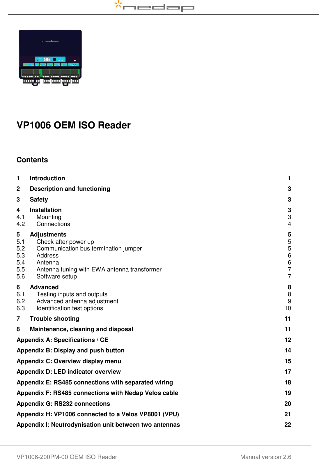   VP1006-200PM-00 OEM ISO Reader Manual version 2.6         VP1006 OEM ISO Reader     Contents  1 Introduction  1 2 Description and functioning  3 3 Safety  3 4 Installation  3 4.1 Mounting  3 4.2 Connections  4 5 Adjustments  5 5.1 Check after power up  5 5.2 Communication bus termination jumper  5 5.3 Address  6 5.4 Antenna  6 5.5 Antenna tuning with EWA antenna transformer  7 5.6 Software setup  7 6 Advanced  8 6.1 Testing inputs and outputs  8 6.2 Advanced antenna adjustment  9 6.3 Identification test options  10 7 Trouble shooting  11 8 Maintenance, cleaning and disposal  11 Appendix A: Specifications / CE  12 Appendix B: Display and push button  14 Appendix C: Overview display menu  15 Appendix D: LED indicator overview  17 Appendix E: RS485 connections with separated wiring  18 Appendix F: RS485 connections with Nedap Velos cable  19 Appendix G: RS232 connections  20 Appendix H: VP1006 connected to a Velos VP8001 (VPU)  21 Appendix I: Neutrodynisation unit between two antennas  22    