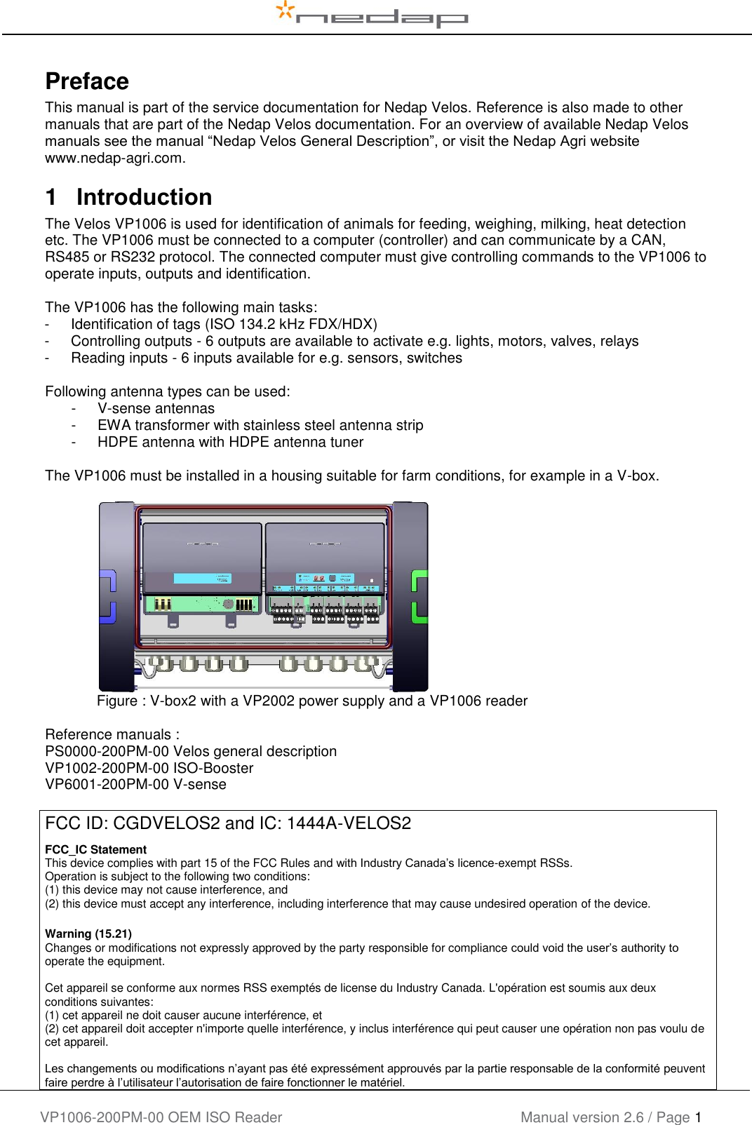    VP1006-200PM-00 OEM ISO Reader Manual version 2.6 / Page 1    Preface This manual is part of the service documentation for Nedap Velos. Reference is also made to other manuals that are part of the Nedap Velos documentation. For an overview of available Nedap Velos manuals see the manual “Nedap Velos General Description”, or visit the Nedap Agri website www.nedap-agri.com.   1  Introduction The Velos VP1006 is used for identification of animals for feeding, weighing, milking, heat detection etc. The VP1006 must be connected to a computer (controller) and can communicate by a CAN, RS485 or RS232 protocol. The connected computer must give controlling commands to the VP1006 to operate inputs, outputs and identification.   The VP1006 has the following main tasks: -  Identification of tags (ISO 134.2 kHz FDX/HDX) -  Controlling outputs - 6 outputs are available to activate e.g. lights, motors, valves, relays -  Reading inputs - 6 inputs available for e.g. sensors, switches  Following antenna types can be used: -  V-sense antennas -  EWA transformer with stainless steel antenna strip -  HDPE antenna with HDPE antenna tuner  The VP1006 must be installed in a housing suitable for farm conditions, for example in a V-box.      Figure : V-box2 with a VP2002 power supply and a VP1006 reader  Reference manuals : PS0000-200PM-00 Velos general description VP1002-200PM-00 ISO-Booster VP6001-200PM-00 V-sense  FCC ID: CGDVELOS2 and IC: 1444A-VELOS2  FCC_IC Statement This device complies with part 15 of the FCC Rules and with Industry Canada’s licence-exempt RSSs. Operation is subject to the following two conditions: (1) this device may not cause interference, and (2) this device must accept any interference, including interference that may cause undesired operation of the device. Warning (15.21)  Changes or modifications not expressly approved by the party responsible for compliance could void the user’s authority to operate the equipment.  Cet appareil se conforme aux normes RSS exemptés de license du Industry Canada. L&apos;opération est soumis aux deux conditions suivantes: (1) cet appareil ne doit causer aucune interférence, et  (2) cet appareil doit accepter n&apos;importe quelle interférence, y inclus interférence qui peut causer une opération non pas voulu de cet appareil.  Les changements ou modifications n’ayant pas été expressément approuvés par la partie responsable de la conformité peuvent faire perdre à l’utilisateur l’autorisation de faire fonctionner le matériel.  
