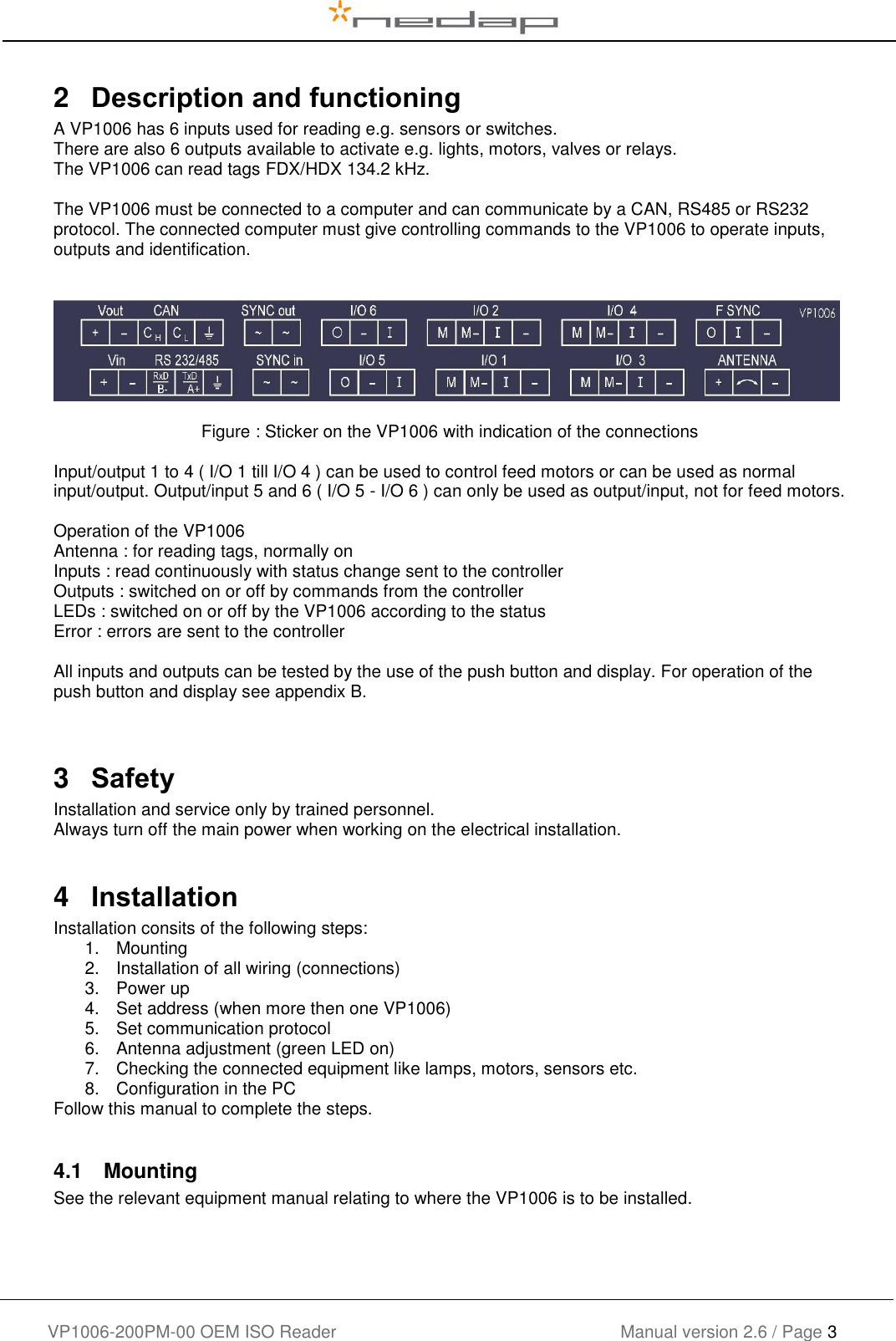    VP1006-200PM-00 OEM ISO Reader Manual version 2.6 / Page 3   2   Description and functioning A VP1006 has 6 inputs used for reading e.g. sensors or switches.   There are also 6 outputs available to activate e.g. lights, motors, valves or relays. The VP1006 can read tags FDX/HDX 134.2 kHz.  The VP1006 must be connected to a computer and can communicate by a CAN, RS485 or RS232 protocol. The connected computer must give controlling commands to the VP1006 to operate inputs, outputs and identification.              Figure : Sticker on the VP1006 with indication of the connections  Input/output 1 to 4 ( I/O 1 till I/O 4 ) can be used to control feed motors or can be used as normal input/output. Output/input 5 and 6 ( I/O 5 - I/O 6 ) can only be used as output/input, not for feed motors.  Operation of the VP1006 Antenna : for reading tags, normally on Inputs : read continuously with status change sent to the controller Outputs : switched on or off by commands from the controller LEDs : switched on or off by the VP1006 according to the status Error : errors are sent to the controller  All inputs and outputs can be tested by the use of the push button and display. For operation of the push button and display see appendix B.   3   Safety Installation and service only by trained personnel. Always turn off the main power when working on the electrical installation.  4  Installation Installation consits of the following steps: 1.  Mounting 2.  Installation of all wiring (connections) 3.  Power up 4.  Set address (when more then one VP1006) 5.  Set communication protocol 6.  Antenna adjustment (green LED on) 7.  Checking the connected equipment like lamps, motors, sensors etc. 8.  Configuration in the PC Follow this manual to complete the steps.  4.1  Mounting See the relevant equipment manual relating to where the VP1006 is to be installed.      