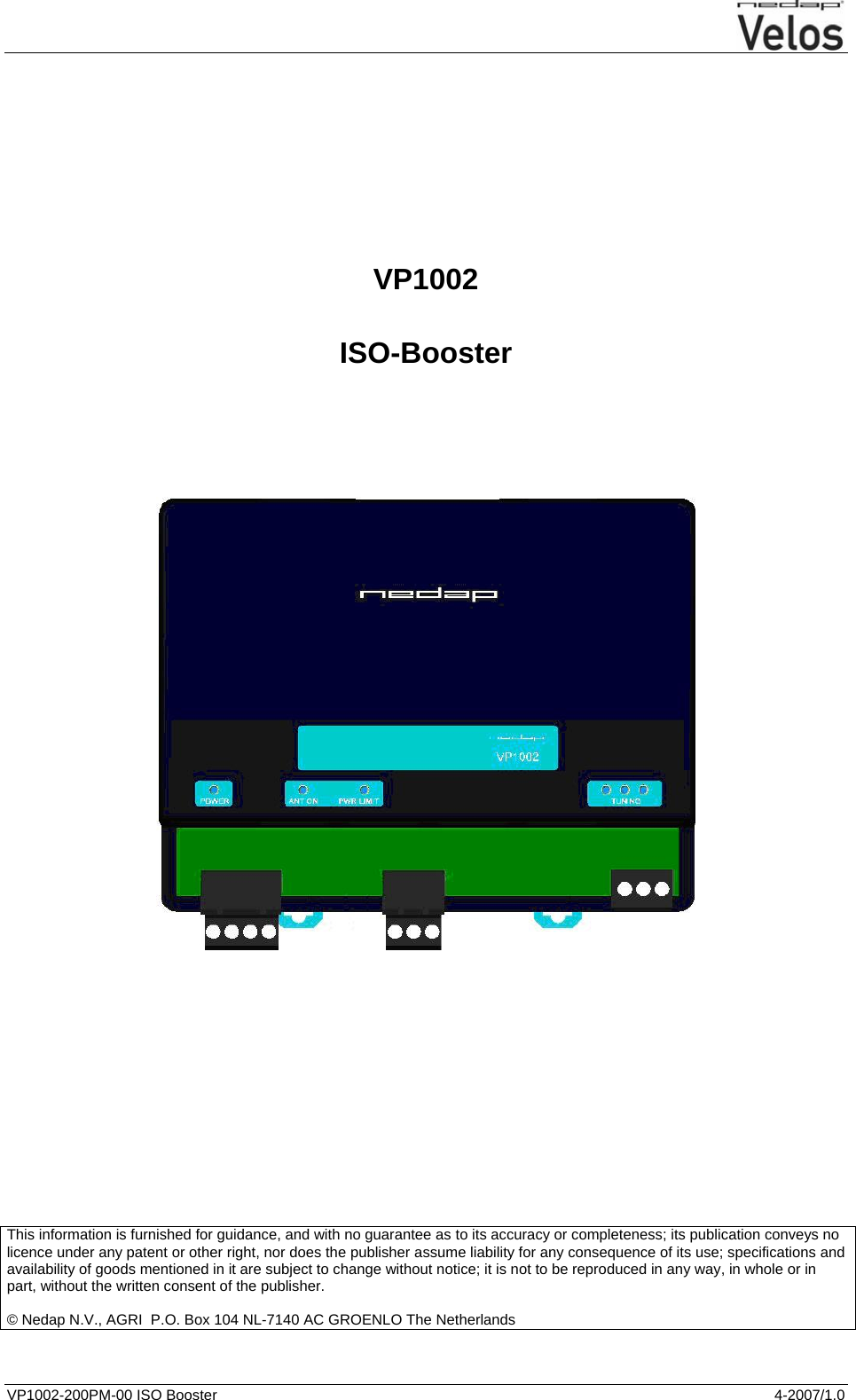  VP1002-200PM-00 ISO Booster  4-2007/1.0          VP1002  ISO-Booster                     This information is furnished for guidance, and with no guarantee as to its accuracy or completeness; its publication conveys no licence under any patent or other right, nor does the publisher assume liability for any consequence of its use; specifications and availability of goods mentioned in it are subject to change without notice; it is not to be reproduced in any way, in whole or in part, without the written consent of the publisher.  © Nedap N.V., AGRI  P.O. Box 104 NL-7140 AC GROENLO The Netherlands     