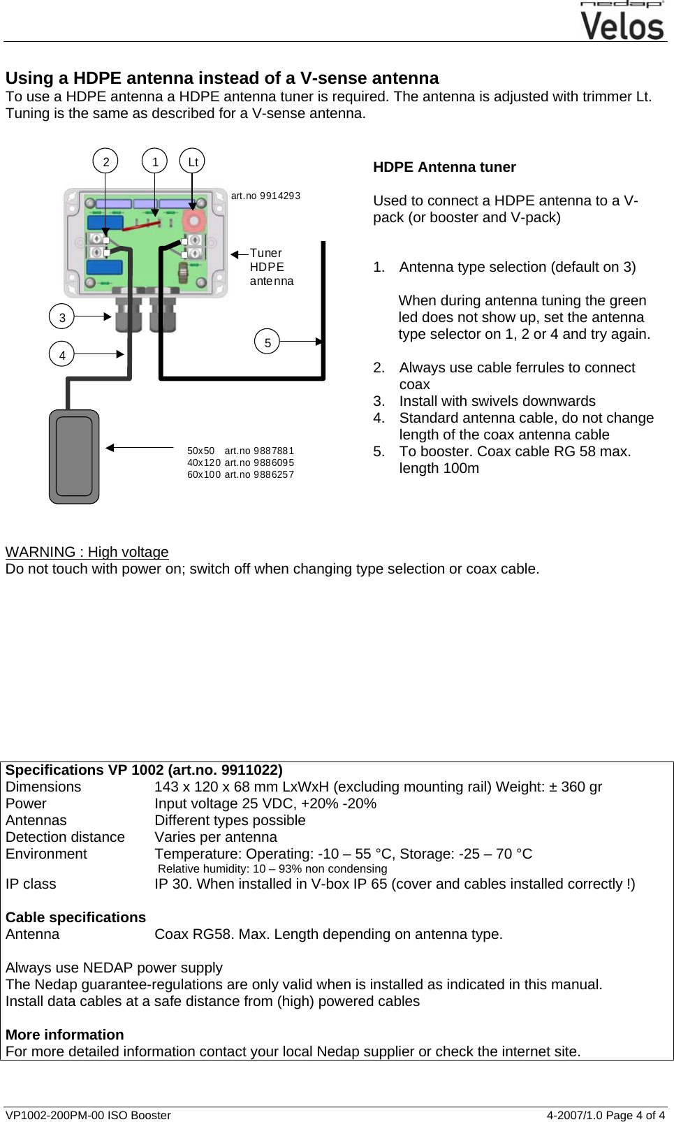  VP1002-200PM-00 ISO Booster  4-2007/1.0 Page 4 of 4    Using a HDPE antenna instead of a V-sense antenna To use a HDPE antenna a HDPE antenna tuner is required. The antenna is adjusted with trimmer Lt. Tuning is the same as described for a V-sense antenna.  1 2 3 50x50    art.no 9887881 40x120 art.no 9886095 60x100 art.no 9886257 4  5 Tuner HDPE antenna Lt art.no 9914293   HDPE Antenna tuner  Used to connect a HDPE antenna to a V-pack (or booster and V-pack)   1.  Antenna type selection (default on 3)  When during antenna tuning the green led does not show up, set the antenna type selector on 1, 2 or 4 and try again.  2.  Always use cable ferrules to connect coax 3.  Install with swivels downwards 4.  Standard antenna cable, do not change length of the coax antenna cable 5.  To booster. Coax cable RG 58 max. length 100m     WARNING : High voltage Do not touch with power on; switch off when changing type selection or coax cable.            Specifications VP 1002 (art.no. 9911022) Dimensions  143 x 120 x 68 mm LxWxH (excluding mounting rail) Weight: ± 360 gr Power  Input voltage 25 VDC, +20% -20% Antennas  Different types possible Detection distance  Varies per antenna Environment  Temperature: Operating: -10 – 55 °C, Storage: -25 – 70 °C  Relative humidity: 10 – 93% non condensing IP class  IP 30. When installed in V-box IP 65 (cover and cables installed correctly !)   Cable specifications Antenna  Coax RG58. Max. Length depending on antenna type.   Always use NEDAP power supply The Nedap guarantee-regulations are only valid when is installed as indicated in this manual. Install data cables at a safe distance from (high) powered cables  More information For more detailed information contact your local Nedap supplier or check the internet site.  