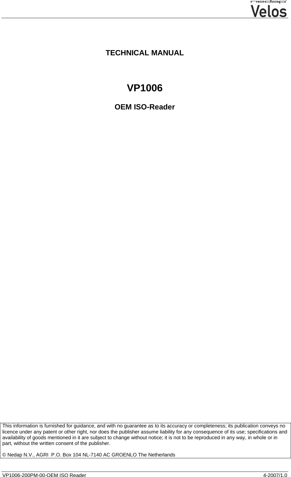  VP1006-200PM-00-OEM ISO Reader  4-2007/1.0      TECHNICAL MANUAL   VP1006  OEM ISO-Reader                                             This information is furnished for guidance, and with no guarantee as to its accuracy or completeness; its publication conveys no licence under any patent or other right, nor does the publisher assume liability for any consequence of its use; specifications and availability of goods mentioned in it are subject to change without notice; it is not to be reproduced in any way, in whole or in part, without the written consent of the publisher.  © Nedap N.V., AGRI  P.O. Box 104 NL-7140 AC GROENLO The Netherlands     
