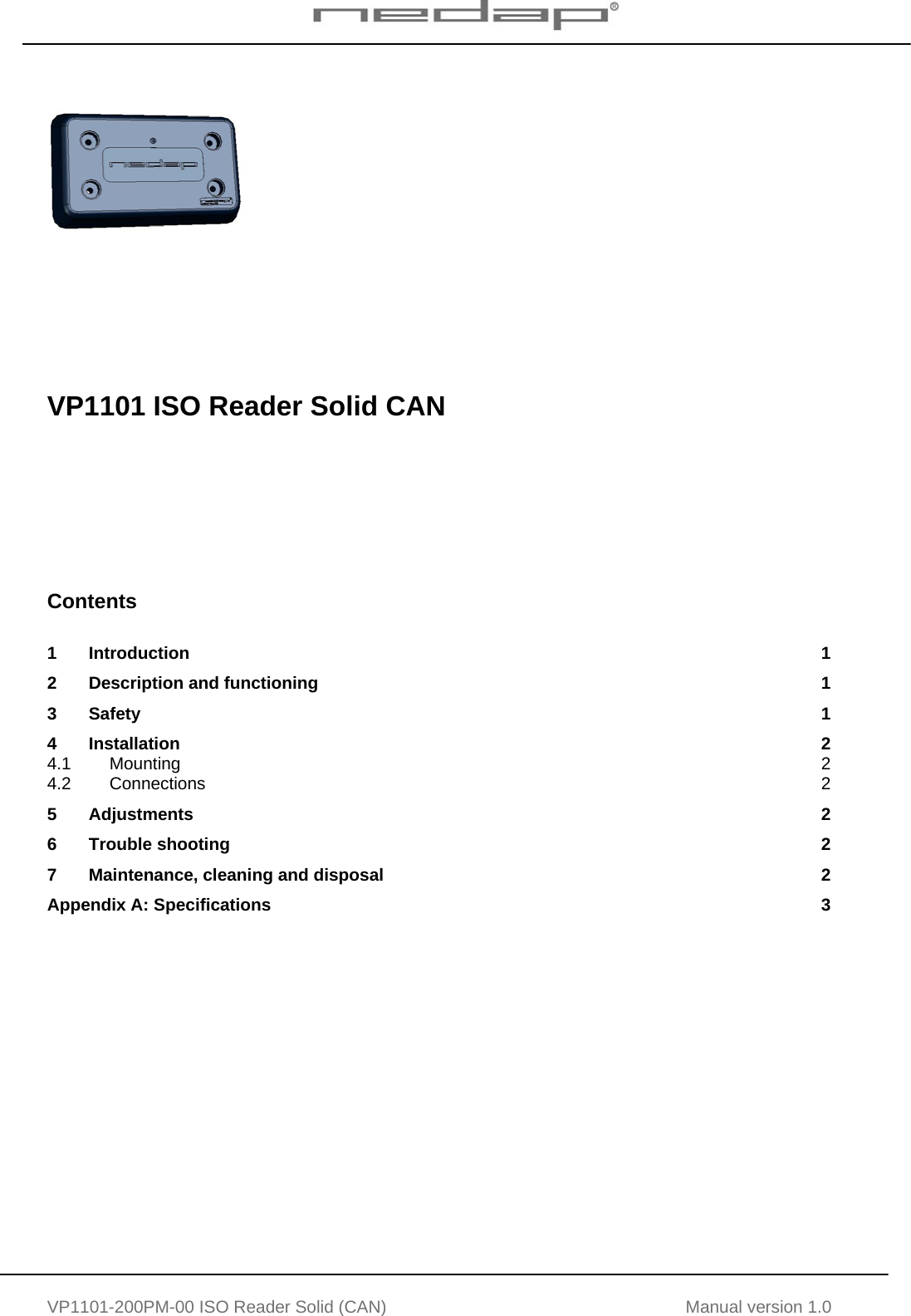   VP1101-200PM-00 ISO Reader Solid (CAN) Manual version 1.0           VP1101 ISO Reader Solid CAN        Contents  1 Introduction  1 2 Description and functioning  1 3 Safety  1 4 Installation  2 4.1 Mounting  2 4.2 Connections  2 5 Adjustments  2 6 Trouble shooting  2 7 Maintenance, cleaning and disposal  2 Appendix A: Specifications  3     
