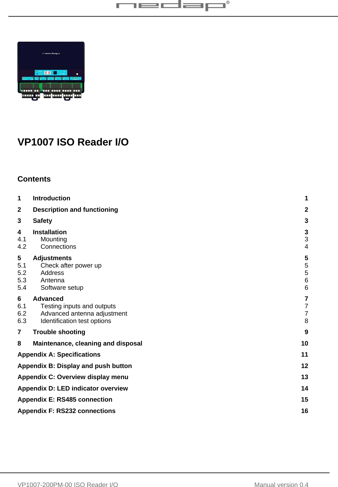   VP1007-200PM-00 ISO Reader I/O Manual version 0.4          VP1007 ISO Reader I/O     Contents  1 Introduction  1 2 Description and functioning  2 3 Safety  3 4 Installation  3 4.1 Mounting  3 4.2 Connections  4 5 Adjustments  5 5.1 Check after power up  5 5.2 Address  5 5.3 Antenna  6 5.4 Software setup  6 6 Advanced  7 6.1 Testing inputs and outputs  7 6.2 Advanced antenna adjustment  7 6.3 Identification test options  8 7 Trouble shooting  9 8 Maintenance, cleaning and disposal  10 Appendix A: Specifications  11 Appendix B: Display and push button  12 Appendix C: Overview display menu  13 Appendix D: LED indicator overview  14 Appendix E: RS485 connection  15 Appendix F: RS232 connections  16     