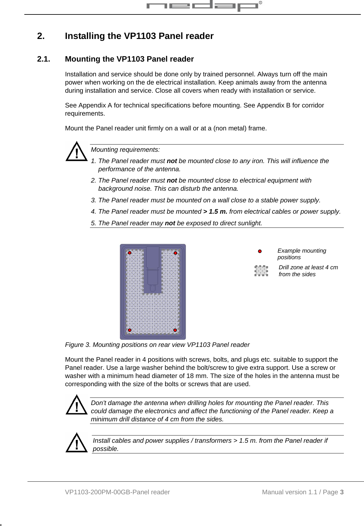  VP1103-200PM-00GB-Panel reader                                           Manual version 1.1 / Page 3  2.  Installing the VP1103 Panel reader 2.1.  Mounting the VP1103 Panel reader Installation and service should be done only by trained personnel. Always turn off the main power when working on the de electrical installation. Keep animals away from the antenna during installation and service. Close all covers when ready with installation or service.  See Appendix A for technical specifications before mounting. See Appendix B for corridor requirements.  Mount the Panel reader unit firmly on a wall or at a (non metal) frame.   Mounting requirements: 1. The Panel reader must not be mounted close to any iron. This will influence the performance of the antenna. 2. The Panel reader must not be mounted close to electrical equipment with background noise. This can disturb the antenna. 3. The Panel reader must be mounted on a wall close to a stable power supply. 4. The Panel reader must be mounted &gt; 1.5 m. from electrical cables or power supply.  5. The Panel reader may not be exposed to direct sunlight.          Example mounting positions Drill zone at least 4 cm from the sides  Figure 3. Mounting positions on rear view VP1103 Panel reader Mount the Panel reader in 4 positions with screws, bolts, and plugs etc. suitable to support the Panel reader. Use a large washer behind the bolt/screw to give extra support. Use a screw or washer with a minimum head diameter of 18 mm. The size of the holes in the antenna must be corresponding with the size of the bolts or screws that are used.  Don’t damage the antenna when drilling holes for mounting the Panel reader. This could damage the electronics and affect the functioning of the Panel reader. Keep a minimum drill distance of 4 cm from the sides.   Install cables and power supplies / transformers &gt; 1.5 m. from the Panel reader if possible. 