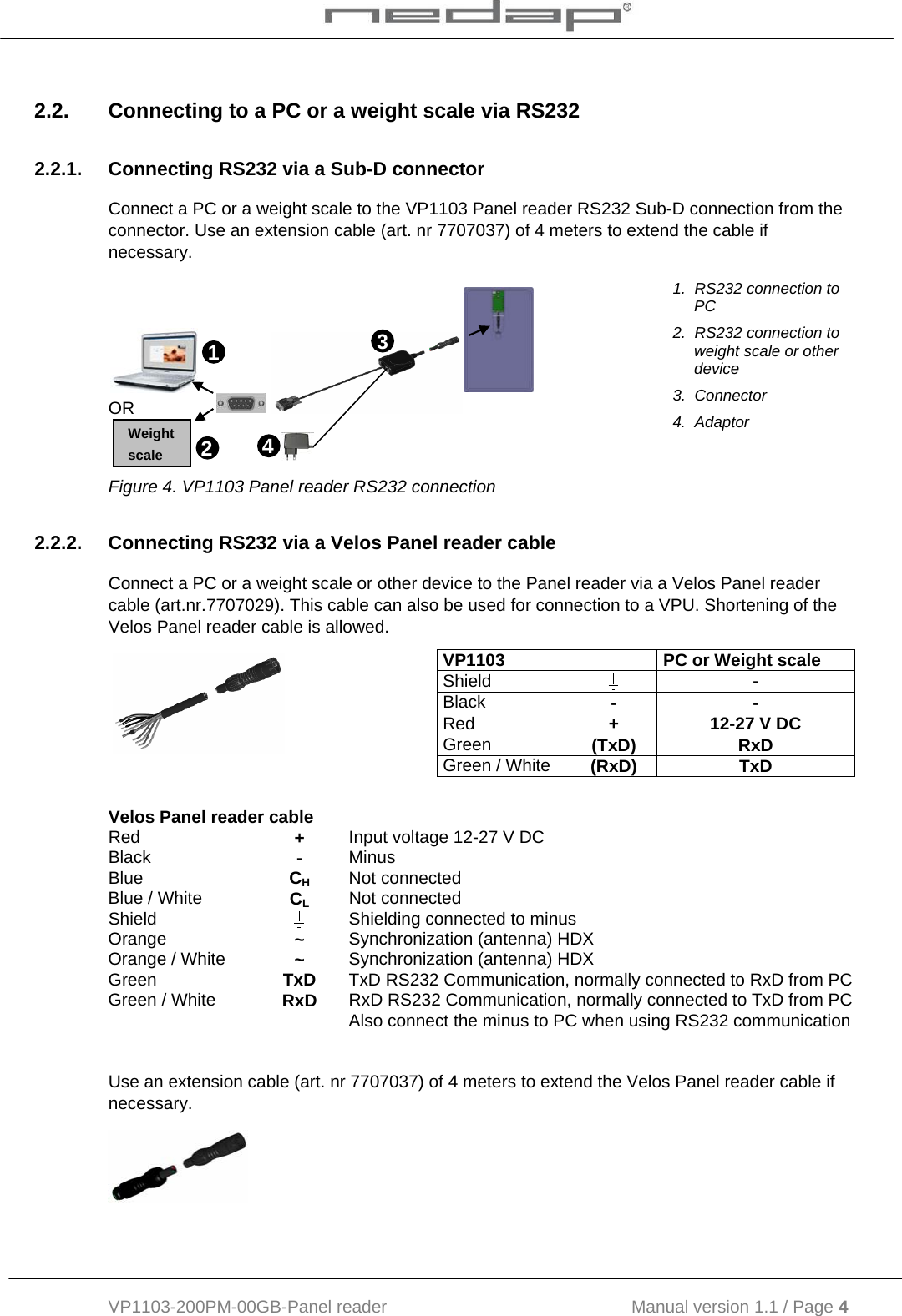  VP1103-200PM-00GB-Panel reader                                           Manual version 1.1 / Page 4  2.2.  Connecting to a PC or a weight scale via RS232 2.2.1.  Connecting RS232 via a Sub-D connector Connect a PC or a weight scale to the VP1103 Panel reader RS232 Sub-D connection from the connector. Use an extension cable (art. nr 7707037) of 4 meters to extend the cable if necessary.     OR    1.  RS232 connection to PC 2.  RS232 connection to weight scale or other device 3.  Connector 4.  Adaptor Figure 4. VP1103 Panel reader RS232 connection 2.2.2.  Connecting RS232 via a Velos Panel reader cable Connect a PC or a weight scale or other device to the Panel reader via a Velos Panel reader cable (art.nr.7707029). This cable can also be used for connection to a VPU. Shortening of the Velos Panel reader cable is allowed.     Use an extension cable (art. nr 7707037) of 4 meters to extend the Velos Panel reader cable if necessary.    VP1103    PC or Weight scale  Shield   - Black  - - Red  +  12-27 V DC Green  (TxD) RxD Green / White  (RxD) TxD Velos Panel reader cable   Red  +  Input voltage 12-27 V DC Black  -  Minus Blue  CH Not connected Blue / White  CL Not connected Shield   Shielding connected to minus Orange  ~  Synchronization (antenna) HDX Orange / White  ~  Synchronization (antenna) HDX Green  TxD  TxD RS232 Communication, normally connected to RxD from PC Green / White  RxD  RxD RS232 Communication, normally connected to TxD from PC   Also connect the minus to PC when using RS232 communication 12 Weight scale 3 4 