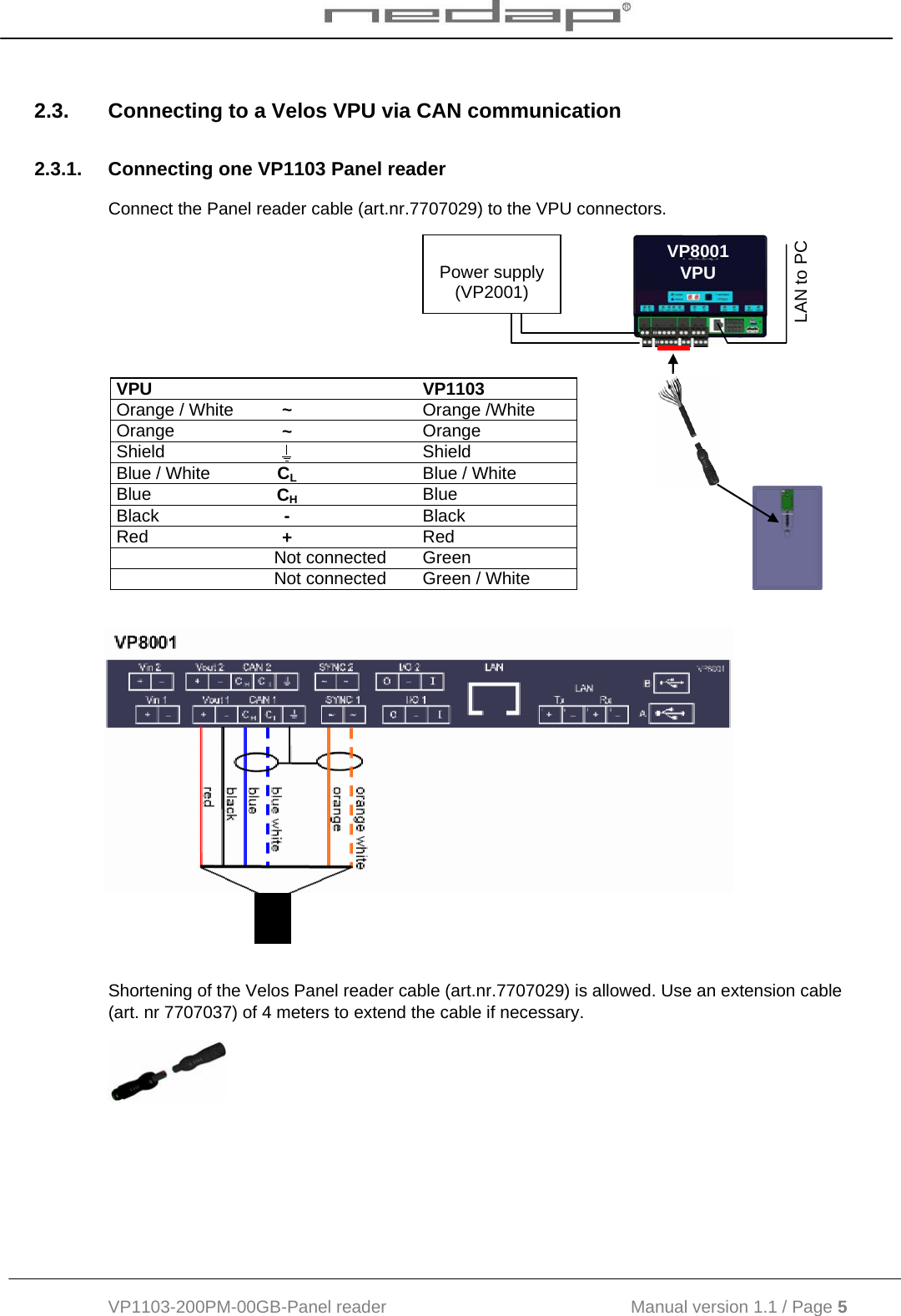  VP1103-200PM-00GB-Panel reader                                           Manual version 1.1 / Page 5  2.3.  Connecting to a Velos VPU via CAN communication 2.3.1.  Connecting one VP1103 Panel reader Connect the Panel reader cable (art.nr.7707029) to the VPU connectors.                     Shortening of the Velos Panel reader cable (art.nr.7707029) is allowed. Use an extension cable (art. nr 7707037) of 4 meters to extend the cable if necessary.   VPU   VP1103 Orange / White  ~  Orange /White Orange  ~  Orange Shield    Shield Blue / White  CL  Blue / White Blue  CH  Blue Black  -  Black Red  +  Red  Not connected Green  Not connected Green / White VP8001 VPU  Power supply (VP2001) LAN to PC 