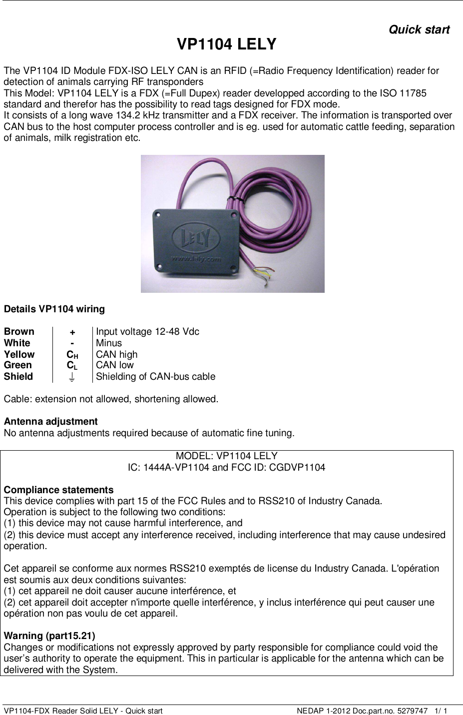   VP1104-FDX Reader Solid LELY - Quick start    NEDAP 1-2012 Doc.part.no. 5279747   1/ 1      Quick start VP1104 LELY  The VP1104 ID Module FDX-ISO LELY CAN is an RFID (=Radio Frequency Identification) reader for detection of animals carrying RF transponders  This Model: VP1104 LELY is a FDX (=Full Dupex) reader developped according to the ISO 11785 standard and therefor has the possibility to read tags designed for FDX mode.  It consists of a long wave 134.2 kHz transmitter and a FDX receiver. The information is transported over CAN bus to the host computer process controller and is eg. used for automatic cattle feeding, separation of animals, milk registration etc.    Details VP1104 wiring  Brown + Input voltage 12-48 Vdc White - Minus Yellow CH CAN high Green CL CAN low Shield  Shielding of CAN-bus cable  Cable: extension not allowed, shortening allowed.  Antenna adjustment No antenna adjustments required because of automatic fine tuning.  MODEL: VP1104 LELY IC: 1444A-VP1104 and FCC ID: CGDVP1104  Compliance statements This device complies with part 15 of the FCC Rules and to RSS210 of Industry Canada. Operation is subject to the following two conditions: (1) this device may not cause harmful interference, and (2) this device must accept any interference received, including interference that may cause undesired operation.  Cet appareil se conforme aux normes RSS210 exemptés de license du Industry Canada. L&apos;opération est soumis aux deux conditions suivantes: (1) cet appareil ne doit causer aucune interférence, et  (2) cet appareil doit accepter n&apos;importe quelle interférence, y inclus interférence qui peut causer une opération non pas voulu de cet appareil.  Warning (part15.21) Changes or modifications not expressly approved by party responsible for compliance could void the user’s authority to operate the equipment. This in particular is applicable for the antenna which can be delivered with the System.   