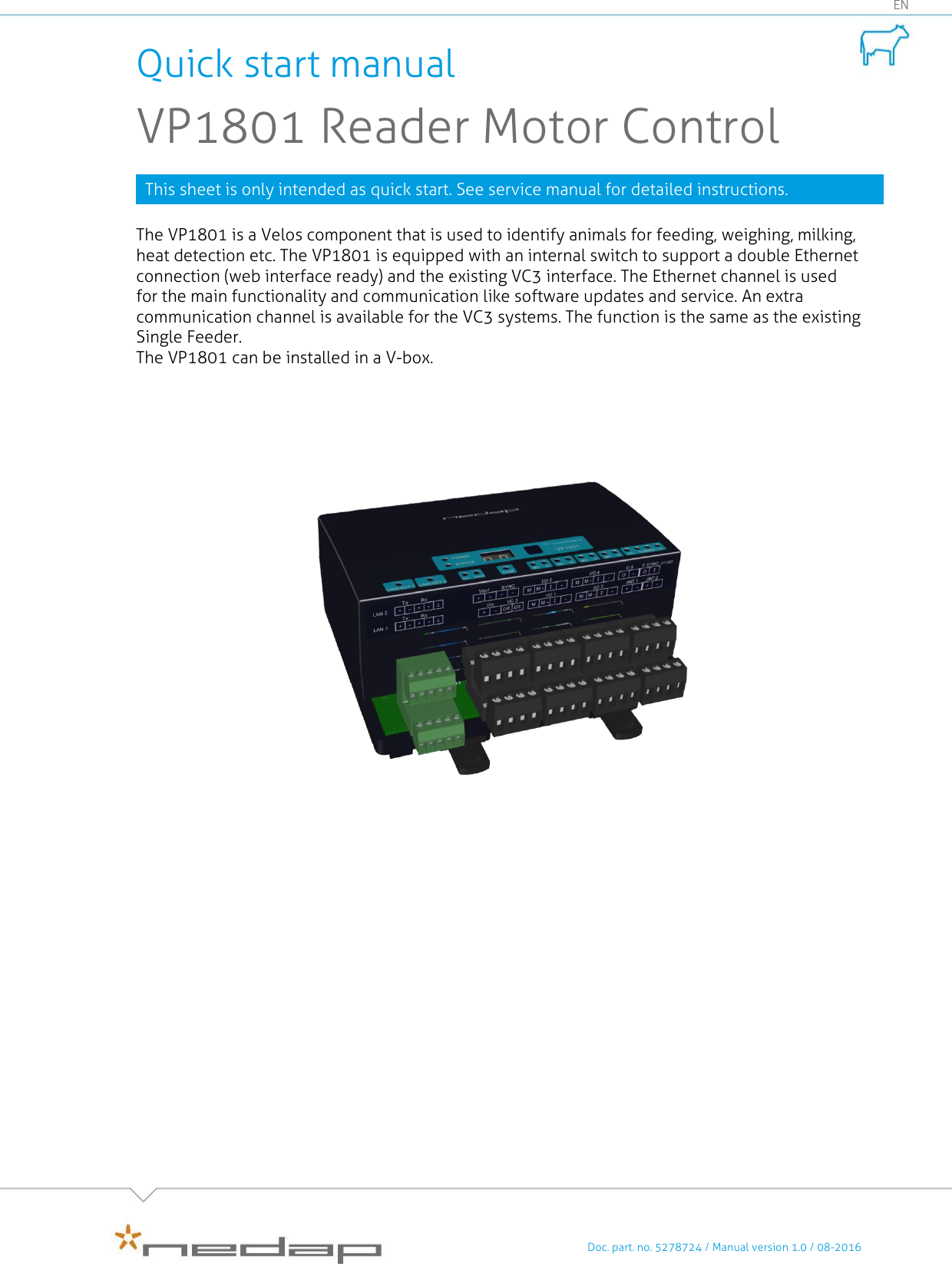    Doc. part. no. 5278724 / Manual version 1.0 / 08-2016 EN Quick start manual VP1801 Reader Motor Control This sheet is only intended as quick start. See service manual for detailed instructions.  The VP1801 is a Velos component that is used to identify animals for feeding, weighing, milking, heat detection etc. The VP1801 is equipped with an internal switch to support a double Ethernet connection (web interface ready) and the existing VC3 interface. The Ethernet channel is used for the main functionality and communication like software updates and service. An extra communication channel is available for the VC3 systems. The function is the same as the existing Single Feeder. The VP1801 can be installed in a V-box.                  