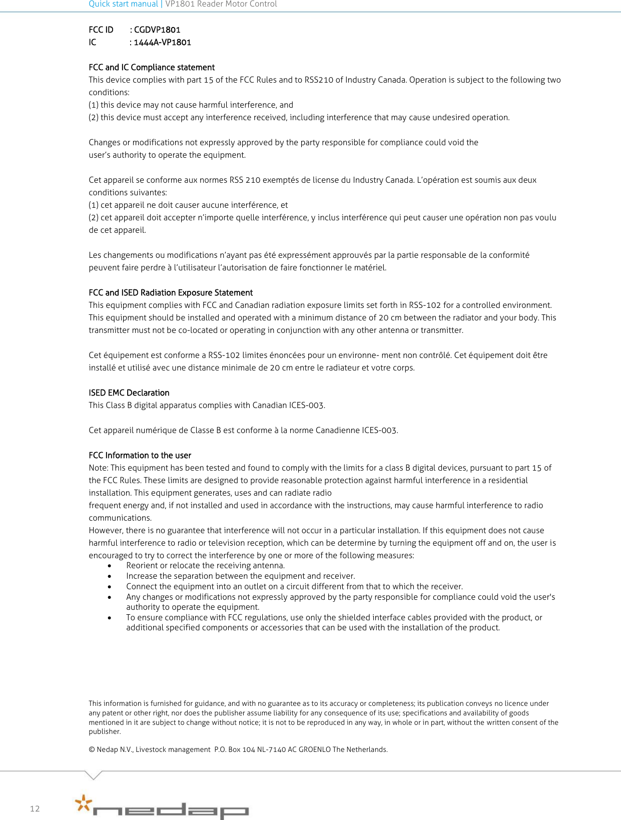 Quick start manual | VP1801 Reader Motor Control   12 FCC ID        : CGDVP1801 IC                : 1444A-VP1801  FCC and IC Compliance statement This device complies with part 15 of the FCC Rules and to RSS210 of Industry Canada. Operation is subject to the following two conditions: (1) this device may not cause harmful interference, and (2) this device must accept any interference received, including interference that may cause undesired operation. Changes or modifications not expressly approved by the party responsible for compliance could void the user’s authority to operate the equipment.  Cet appareil se conforme aux normes RSS 210 exemptés de license du Industry Canada. L’opération est soumis aux deux conditions suivantes: (1) cet appareil ne doit causer aucune interférence, et (2) cet appareil doit accepter n’importe quelle interférence, y inclus interférence qui peut causer une opération non pas voulu de cet appareil.  Les changements ou modifications n’ayant pas été expressément approuvés par la partie responsable de la conformité peuvent faire perdre à l’utilisateur l’autorisation de faire fonctionner le matériel. FCC and ISED Radiation Exposure Statement This equipment complies with FCC and Canadian radiation exposure limits set forth in RSS-102 for a controlled environment. This equipment should be installed and operated with a minimum distance of 20 cm between the radiator and your body. This transmitter must not be co-located or operating in conjunction with any other antenna or transmitter.  Cet équipement est conforme a RSS-102 limites énoncées pour un environne- ment non contrôlé. Cet équipement doit être installé et utilisé avec une distance minimale de 20 cm entre le radiateur et votre corps.  ISED EMC Declaration This Class B digital apparatus complies with Canadian ICES-003.   Cet appareil numérique de Classe B est conforme à la norme Canadienne ICES-003.  FCC Information to the user Note: This equipment has been tested and found to comply with the limits for a class B digital devices, pursuant to part 15 of the FCC Rules. These limits are designed to provide reasonable protection against harmful interference in a residential installation. This equipment generates, uses and can radiate radio frequent energy and, if not installed and used in accordance with the instructions, may cause harmful interference to radio communications. However, there is no guarantee that interference will not occur in a particular installation. If this equipment does not cause harmful interference to radio or television reception, which can be determine by turning the equipment off and on, the user is encouraged to try to correct the interference by one or more of the following measures:  Reorient or relocate the receiving antenna.  Increase the separation between the equipment and receiver.  Connect the equipment into an outlet on a circuit different from that to which the receiver.  Any changes or modifications not expressly approved by the party responsible for compliance could void the user&apos;s authority to operate the equipment.   To ensure compliance with FCC regulations, use only the shielded interface cables provided with the product, or additional specified components or accessories that can be used with the installation of the product.        This information is furnished for guidance, and with no guarantee as to its accuracy or completeness; its publication conveys no licence under any patent or other right, nor does the publisher assume liability for any consequence of its use; specifications and availability of goods mentioned in it are subject to change without notice; it is not to be reproduced in any way, in whole or in part, without the written consent of the publisher.  © Nedap N.V., Livestock management  P.O. Box 104 NL-7140 AC GROENLO The Netherlands.  